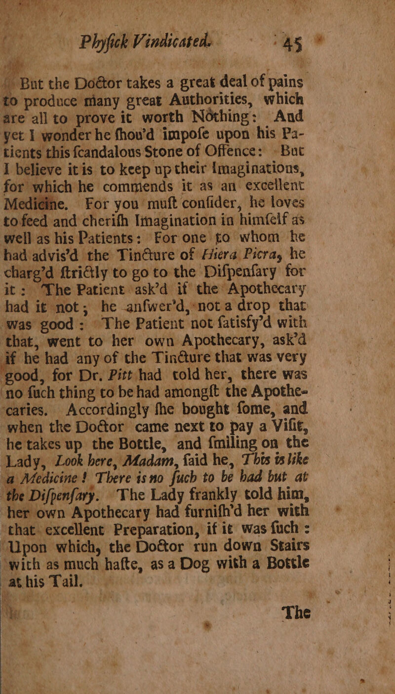 to produce many great Authorities, which are all to prove it worth Nothing: And yet 1 wonder he fhou’d impofe upon his Pa- tients this fcandalous Stone of Offence: » But I believe itis to keep up their Imaginations, for which he commends it as an. excellent Medi¢ine. For you muft confider, he loves to feed and cherifh Imagination in himfelf as well as his Patients: For one to whom he had advis’d the Tindture of Hera Picra, he chare’d ftricily to go to the Difpenfary for it 3) The Patient ask’d if the Apothecary had it not; he -anfwer’d,:not a drop that was good: © The Patient not fatisfy’d with ‘that, went to her own Apothecary, ask’d if he had any of the Tin@ure that was very ‘good, for Dr. Pitt had told her, there was ‘no fuch thing co be had amongft the Apothe- ‘caries. Accordingly the bought fome, and when the Do¢tor came next to pay a Vifi€, he takes up the Bottle, and fmiling on the ‘Lady, Look here, Madam, faid he, 7 bts ts like Me ance ! There isno fuch to be bad but at the Difpenfary. The Lady frankly told him, her own Apothecary had furnifh’d her with ‘that. excellent Preparation, if i¢ was fuch : ‘Upon which, the Doéor run down Stairs ‘with as much hafte, as a Dog with a Bottle athis Tail, cae | Ye 2 | The aviatlle RR ao. date tien Se =