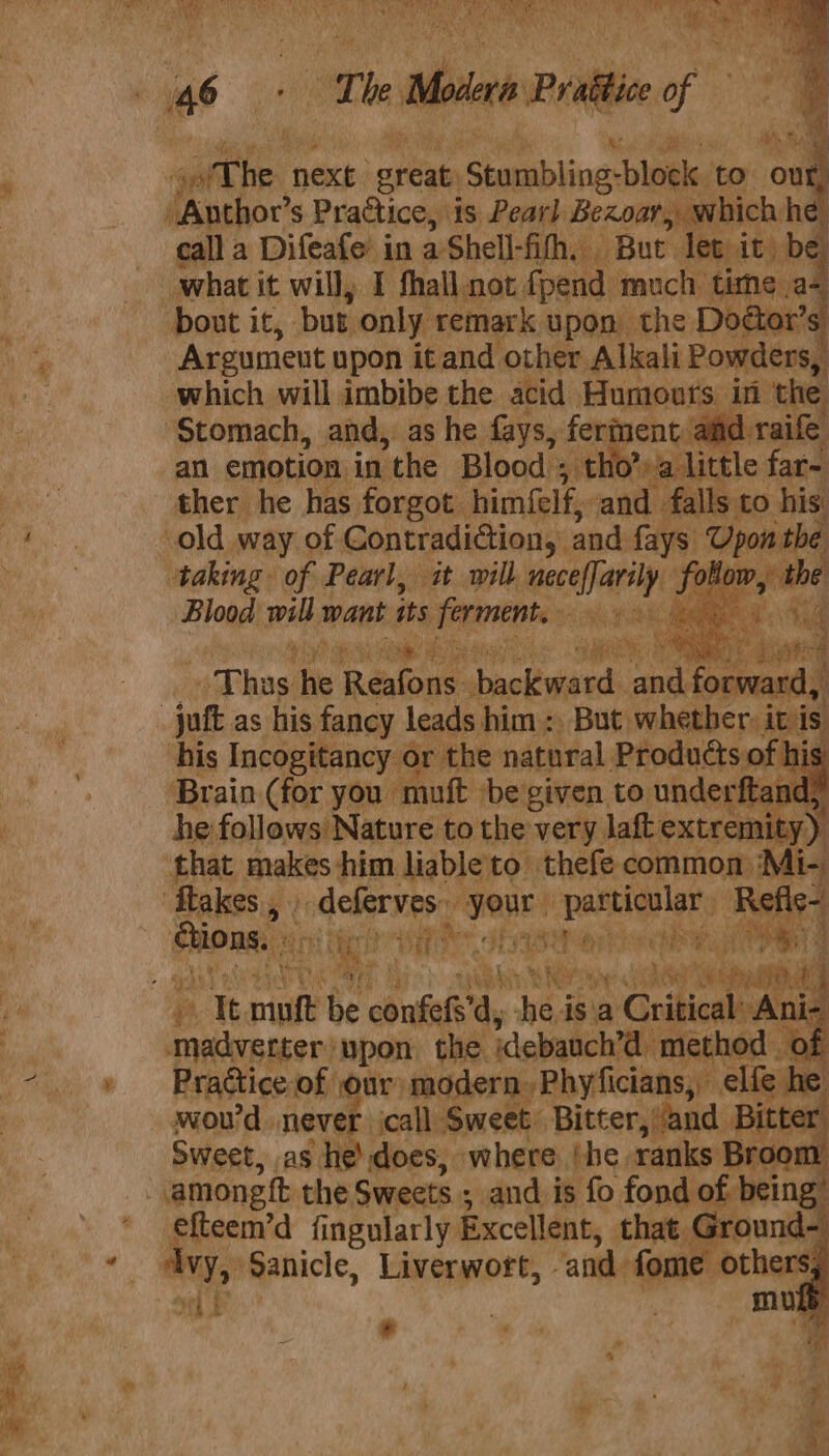 ‘ The: next great ‘Somabiinas block. to ou ) Author’s Practice, is Pearl Bezoar, which he alla Difeafe in aShell- fh, . But let it) be what it will, I fhall not fpend much time a&lt; Be bout it, ‘but only: remark upon the Doéter’s 0 Argument upon itand other Alkali Powders, “ which will imbibe the acid Humours in ‘the ‘Stomach, and, as he fays, fer ent aiid raife an emotion in the Blood ; tho &gt;a little far- is ther he has forgot himfelf, and falls to his 4. old way of Contradiction, and fays ‘Upon the N taking. of Pearl, it will esta follow, the ) Blood weit wank its clea ne &lt; Bats 4 ‘ails ae. Rs 4s _T ne ite Reslous: ackewiend: bi commas juft as his fancy leads him: But. whether it is his Incogitancy or the natoral Products of his ‘Brain (for you muft ‘be given to. underftandy he follows Nature to the very laft extremity) ‘that makes him liable to thefe common) Mi ‘flakes , . - deferves your. hoe hide Refic dechens: MAS atid Ie Ga 7 4 if Pettis CHER Pia ae , Ott oF Wee mig eer ee 2 oi mult be &lt;ousale'ay “he is a Critical Ani- Bk madverter: ‘upon the idebauch’d method of +» Prattice-of: our modern,Phyficians, elfe he | wou id never call jae Bitter, » and Pitt ‘deteonet the chilly ands is Mb fond of bei ng efteem’d fingularly Excellent, that Ground- . ay, sanicle, Liverwoft, and fome ‘othe 5 . eth ET mus # fa : yi