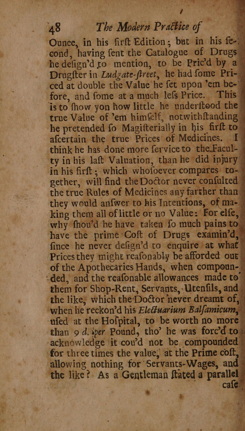 ‘Ounce, in his firft Edition, but in his fe-: cond, having fent the Gatalogue of Drugs he defign’d ro mention, to be Pricd by a” Drugfter in Ludgate-ftreet, he had fome Pri- ced at double the Value he fet upon em be- fore, and fome ata much lefs Price. This isto fhow yon how little he underfteod the a, inhis firft; which wholoeyer compares to-~ king them all of little or no Value: For elfe, why fhou’d he have taken fo much pains to. have the prime Coft of Drugs examin’d, fince he never defign’d to enquire at what Prices they might reafonably be afforded out of the Apothecaries Hands, when compoun-: -&lt;ded, and the reafonable allowances made to- them for Shop-Rent, Servants, -Utenfils, and. the like; which the-Doétor never dreamt of, © ‘when hie reckon’d his Eledtuarium Balfamicum,” ufed at the Hofpital, to be worth no more © than 9 d. iper Pound, tho’ he was forc’d to. acknowledge ‘it cou’d not be. compounded for three times the value) at the Prime coft, allowing nothing for Servants-Wages, and ‘the like? As a Gentleman {tated Pre f + . .