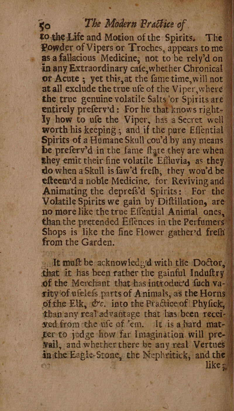 fe ie ; . ee ® Powder of Vipers or Troches, appears to me asa fallacious Medicine; not to be rely’don | an any Extraordinary cafe, whether Chronical | or Acute ; yet this,at the fame time, will not” atall exclude the true ufe of the Viper, where | the true genuine volatile Saltsor Spirits are | ‘entirely preferv’d: For he that knows right= worth his keeping , and_ if the pure Effential | be preferv’d in the fame ftgre they are when | they emit their fine volatile Efflavia, as they. do when aSkull is faw’d frefh, they woud be efteem’d a noble Medicine, for Reviving and © Animating the deprefs’ d Spirits: _ For the Volatile Spirits we gain by Diftillation, are’ no more like the true Effential Animal ones, Shops is like the fine Flower ued. ft ate the Garden. ‘ail mihi be: M antolt oh HK tite Dodor, ‘s that it has been rather the gainful Induft: y | rivy'of ufeiefs parts of Animals, as the Horns. ofthe Elk, @c. into the Practiceof! Phyfick, than/any real advantage that has:been re ferto jodge “how! far Imagination. will pre- | Wail, and whether there be any neal Vertue cS in ithe pee es the Nepheitick, a Ry ne