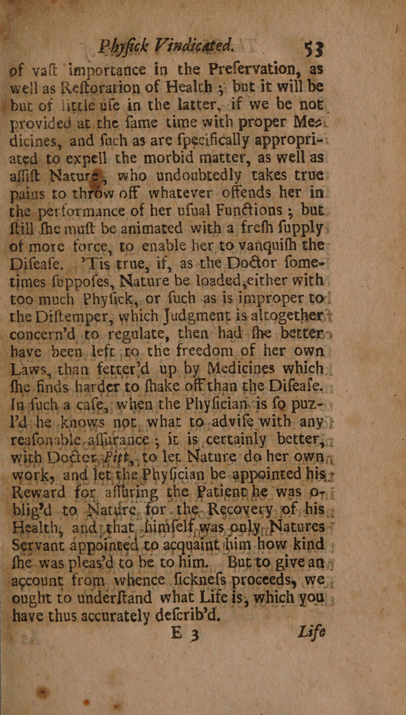 of vait ‘importance in the Prefervation, as well as Reftoration of Healch ;: but it will be but of little ufe in the latter,.if we be not provided at the fame time with proper Mes. dicines, and fach as are fpecifically appropri-: ated to expell the morbid matter, as well as aflift Nacurg, who undoubtedly takes true pains to throw off whatever offends her in. the performance of her ufual Functions ; but. fill fhe muft be animated with a frefh fupply: of more force, to enable her.to vanquifh the: Difeafe, .’ Tis true, if, as the Doctor fome-' times feppofes, Nature be loaded,either with too much Phyfick,.or fuch as is improper to! _ the Diltemper, which Judgment is altogether? _concern’d to regulate, then had fhe better» have deen, left jto the freedom of her own Laws, than fetter’d up by Medicines which. fhe finds harder to fhake off than the Difeale. nduch a cafe, when the Phyfician.is fy Pre | Pd-he knows not..what to.advife with any} reafonable-aflirance ; it is certainly better; with Dodterwitt,, to let Nature do her owng, work, and Jet the Phyfician be appointed his.» Reward for. a Sige the Patient he was 6-,; blig?d to Nature, for siNGoR GFAN CRY, of -his ‘Health, and) that, binvfelf, was only,;Natures + _ Servant appointed to acquaint him how kind | _fhe.was pleas’d to be to him... But to. give an account from. whence. ficknefs proceeds, we ought to underftand what Life is, which you ; have thus accurately defcrib’d, &gt;; E 3 Life