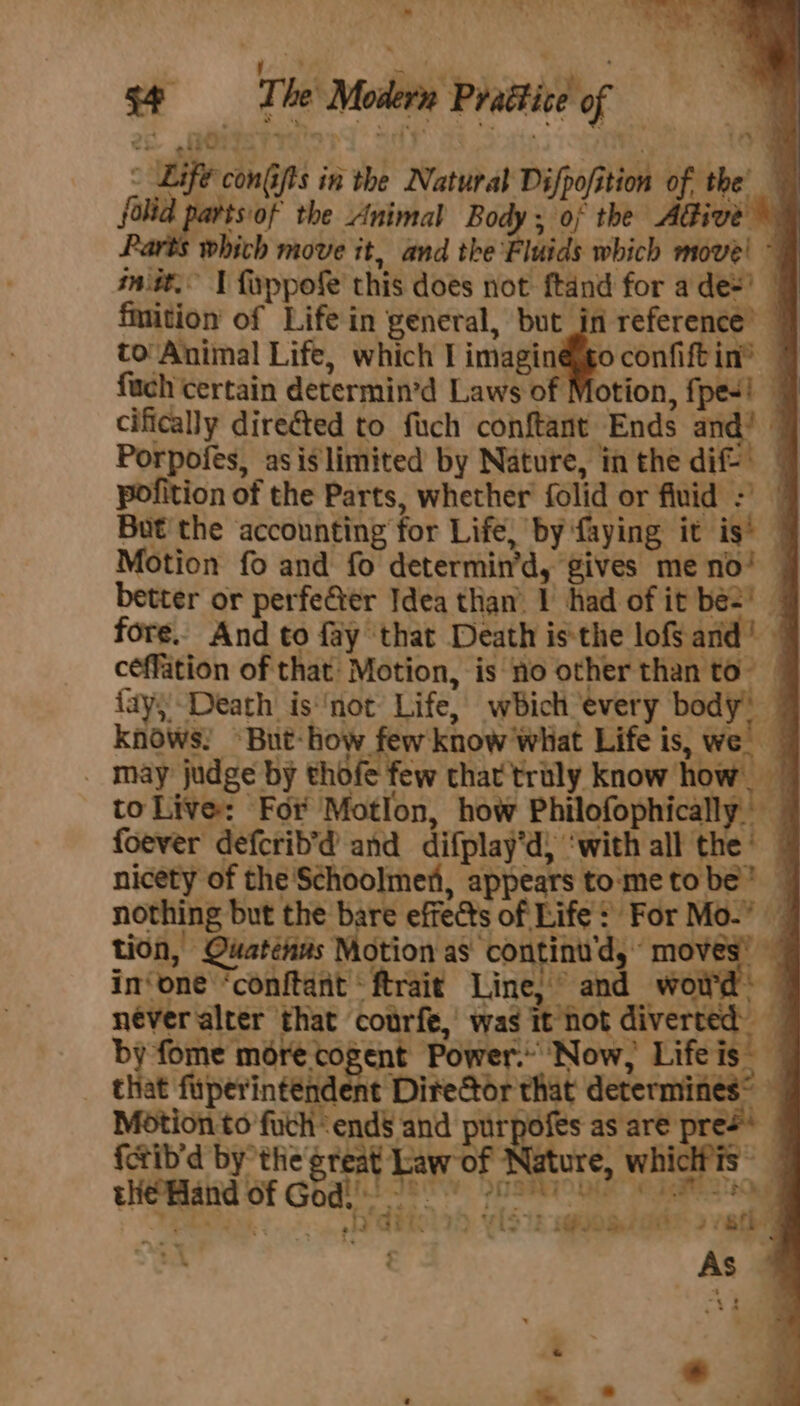 é ‘tie » * ‘* s¢ The Modern Prattice of - Life conGifts in the Natural Difpofition of the folid aes the Animal Body sia the AGive © which move it, and the Fluids which move! ~ sn.it. I fyppofe this does not ftand for ade’ 4 fmition of Life in general, ing reference’ | to: Animal Life, which I imagin@go confiftin® — fuch certain determin’d Laws of otion, fpe-! | cifically direéted to fuch conftant Ends and! 4 Porpofes, asiglimited by Nature, in the dif pofition of the Parts, whether folid or fluid But the accounting for Life, by faying it is’ — Motion fo and fo determin’d, gives meno! — better or perfeGter Idea than’ 1 had of it be=! fore. And to fay that Death isthe lofand! — céffation of that: Motion, is no other than to” © {ay)Death isnot: Life, which every body’ | knows! ~But-how few know What Life is, we’ _ may judge by thofe few that'trily know how. to Live: For Motion, how Philofophically foever defcrib’d and difplay’d) ‘with all the’ — nicety of the Schoolmet, appears tometobe’ | nothing but the bare effects of Life! For Mo.” — tion, Quaténms Motion as continu'd, moves’ in‘one ‘conftant ftrait Line, and woitd. never alter that courfe, was it not diverted by fome more cogent Power. Now, Lifeis _ that fiiperinténdent Director that determines® — Motion to fuchend§ and ee as are press {ctib’d by the great Law of Nature, whichis tHe Mand Of God!!! 80 20ST aa oe eS 912 GEIL FD vist: sq@uogeit 2 8ig t As