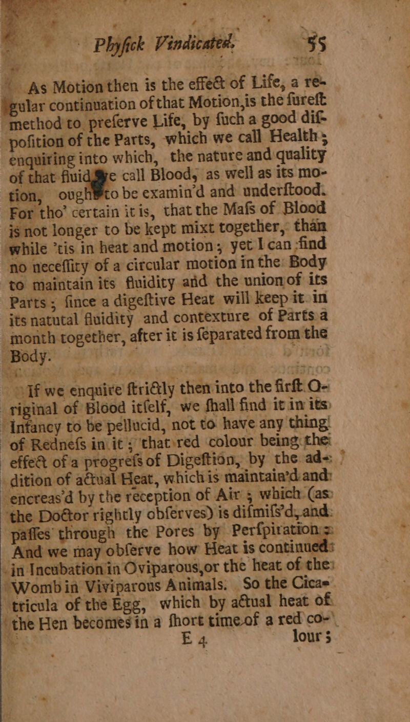 eS . ‘ x: = “ees - - | oe Ted | As Motion then is the effet of Life, a res gular continuation of that Motion,is the fureft “method'to preferve Life, by fuch a good dif- -_pofition of the Parts, which we call Health; enquiring into which, the nature and quality of “ew call Blood, as well as its mo- fon, ough®to be examin‘d and underftood. For tho’ certain itis, that the Mafs of Blood _jgnot longer to be kept mixt together, than while “cis in heat and motion, yet I can :find ‘no neceflity of a circular motion in the. Body to maintain its fluidity aid the union of its Parts ; fince a digeftive Heat will keep it. in its natutal fluidity and contexture of Parts.a month together, after it is {eparated from the th ae 8 - Tf we enquire ftri€tly then into the firft. O- _riginal of Blood itfelf, we fhall find it imits: “Infancy to be pelJucid, not to have any thing! of Rednefs in it; that.red colour being, the: effe&amp; of a progrefs of Digeftion, by the ad= dition of actual Heat, which is maintaia’d: and: ‘encreas’d by the reception of Air 5 which (as ‘the Doétor rightly obferves) is difmifs'd, and: paffes through the Pores by Perfpiration:s ‘And we may obferve how Heat is 2 animals &amp; in Incubation in Oviparous,or the heat of the: “Womb in Viviparous Animals. So the Cicas ‘tticula of the Egg, which by actual heat of “the Hen becomesin a fhort timeof a red co-’_ ca