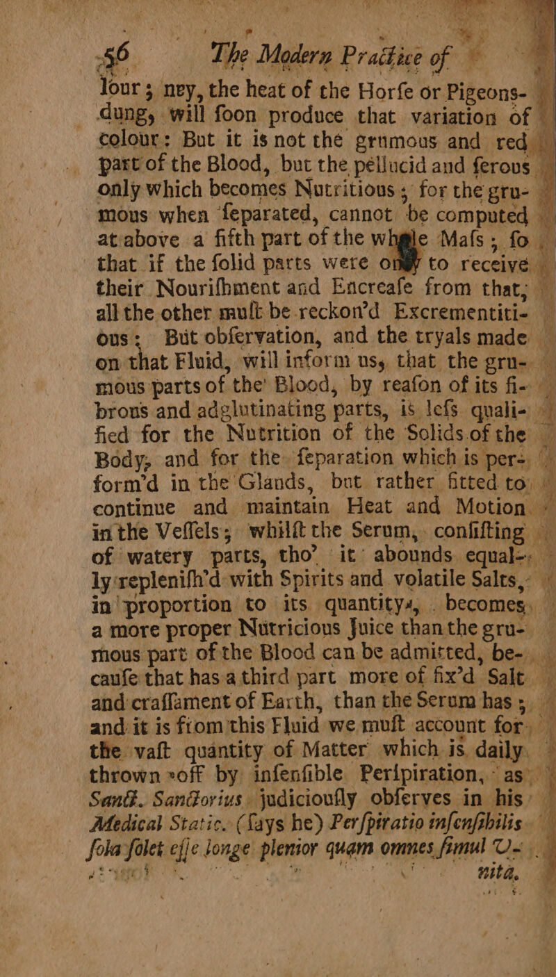 whe , ay ; 7 56 The Modern P rathice of Jour 5 ney, the heat of the Horfe or Pigeons- % _ dung, will foon produce that variation of — colour: But it isnot the grnmous and red part of the Blood, but the pellucid and ferous _ only which becomes Nutritious; for the gru- a mous when feparated, cannot be computed — atabove a fifth part of the wnge Mafs ; fo that if the folid parts were omy to receive their Nourifhment and Encreafe from that; all the other mult be reckon’d Excrementiti- — ous: But obfervation, and the tryals made _ on that Fluid, will inform uss that the gro- mous parts of the’ Blood, by reafon of its fi- brons and adglutinating parts, is lefs quali- fied for the Nutrition of the Solids.ofthe — Body; and for the. feparation which is pers | form’d in the Glands, but rather fitted to, continue and maintain Heat and Motion. - inthe Veffels; whilftthe Serum,. confifting — of watery parts, tho’ it abounds equal-. — ly‘replenifh'd with Spirits and volatile Salts, — in| proportion to its quantitys, . becomes, — a more proper Nutricious Juice thanthe gru- thous part of the Blood can be admitted, be- caufe that has.a third part more of fix’d Salt and craffament of Earth, than cheSerum has; — and it is fiom this Fluid we muft account for — the vaft quantity of Matter which is daily. thrown «off by infenfible Peripiration,~ as SanG. Sandorius. judicioufly obferves in his’ — Medical Static. (Lays he) Perfpiratio infenfsbilis. fola folet efje Jonge plenior quam omnes fimul U~ yt ye oe. ee | ma On. 0 a nita. a7 #4 e