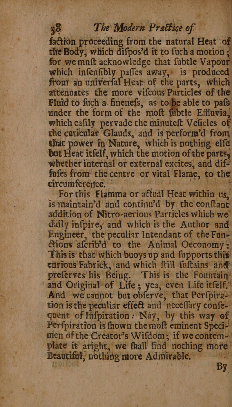 ‘faction | roteeding from the natural Heat» of the’ Body, which difpos’d it to fuch a motion ; for we mnft acknowledge that fubtle Vapour which infenfibly paffes away,» is produced front an univerfal Heat of the parts, which attenuates the more vifcous’ Particles of the Fluid to fuch’a. finenefs, as tojBe able to Lev under the form of the. moft fubtle Effluvia, which eafily pervade the minuteft Velicles of the cuticular Glands, and is perform’d’ from that power ih’ Nature, which is nothing elfé but Heat itfelf, which the motion of the parts, whether internal « or external excites, and dif- fufes from the centre or vital Flame, fo: the circumfererice. For this Flahima or aétual Heat seit us, is maintain’d dnd continu’d by the’ eonftant’ addition of Nitro-aerious Particles which we daily infpirey and which isthe Author and’ Engineer, the peculiar Intendant of the Fun-’ Gions afcrib’d to the. Animal Oéconomy =’ This is’ that'which buoys up and fupports this eiirious Fabrick, ‘and which ftill fuftains’ ‘and preferves his. Being. This is: the Fountain’ and Original’ of ‘Life ; yea, even Life itfelf.” And wé cannot but obferve,” that Perfpira&gt; tion isthe peculiar effe&amp; and neceflary confe-’ quent of Infpiration: Nay, by this way of Perfpiration is fhown themoft eminent S} edi - men of the Creator’s Wifdom: if we contem- plate it aright,’ we' fhall find nothing hore Beautiful; nothing more Admirable, 1S? By