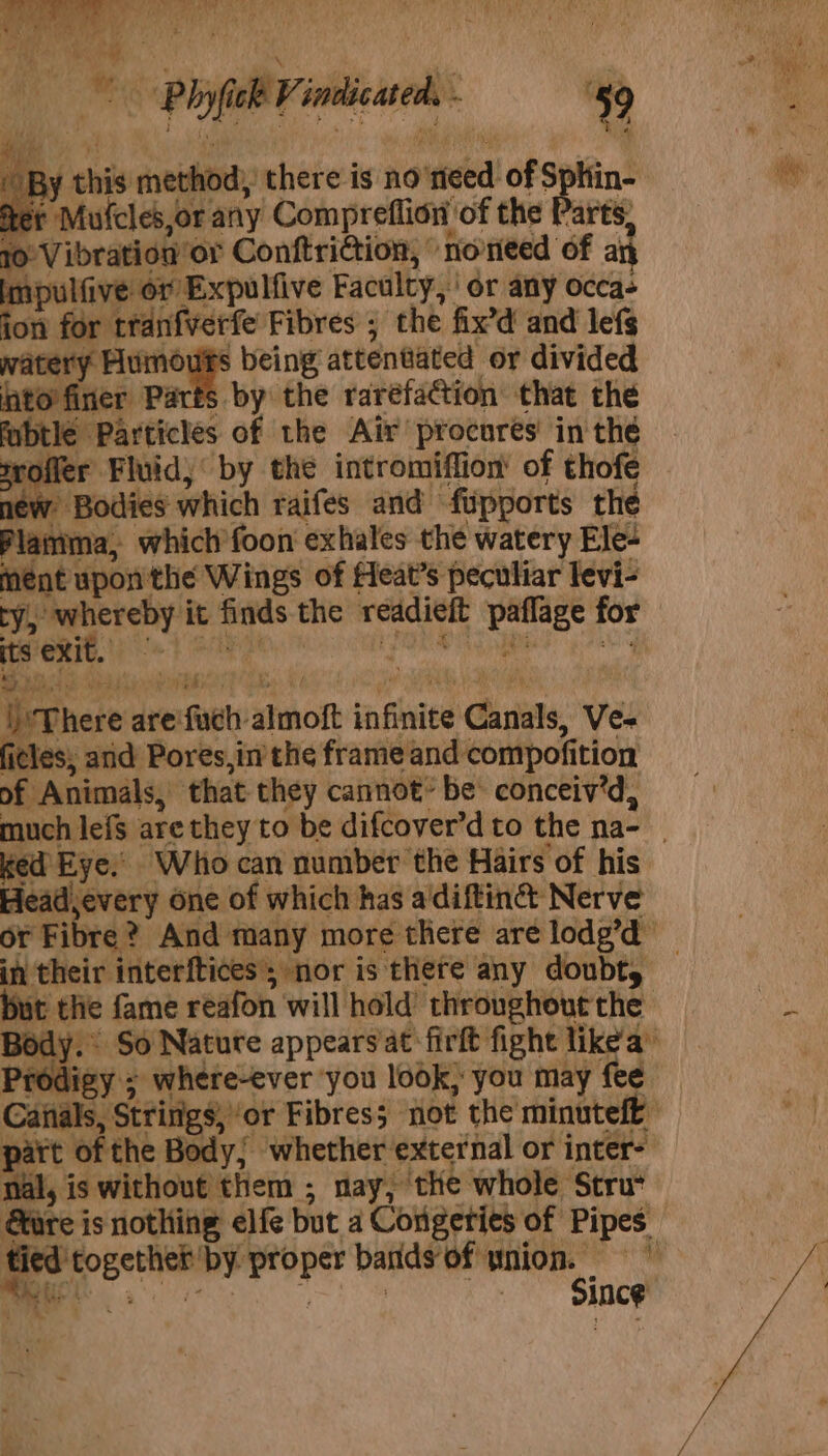 BY his method, there is no’ ‘steed of Sphin- ter Mufcles,or any Compreflion of the Parts, 10 Vibration or Conftri@ion, norieed of a impulfive or ‘Expulfive Faculty, or any occas ion for tranfverfe Fibres ; the fix’d and lefs watery Humouts being attentated or divided into finer Parts by the raréfation that the fabtle Particles of the Air procures in the offer Fluid, by the intromiffion' of thofe new Bodies which raifes and ‘fupports the Plaiima, which’foon exhales the watery Ele- ment upon the Wings of Heat’s peculiar levi- its exit. evnere vee fel Shon infinite Canals, Ve-= ficles, anid Pores,in the frame ‘and compofi tion of Animals, that they cannot’ be: conceiv’d, ked Eye. Who can number the Hairs of his Headevery one of which has aidiftin@ Nerve in their interftices’; nor is there any doubt, Caitals, Strings ‘or Fibress not the minuteft part of the Body; whether ‘external or inter- nal, is without them ; nay, the whole Stru* Since