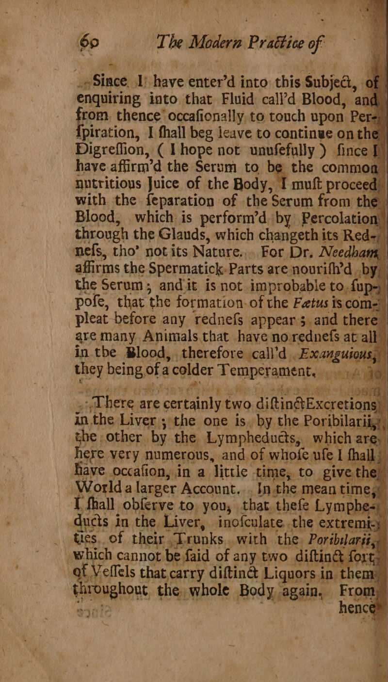 60 The Modern Practice of = _oSince. 1) have enter’d into this Subjed, of enquiring into that Fluid: call’d Blood, and rom, thence’ occafionally to touch upon Perey) [piration, I fhall beg leave to continwe on Digreflion, ( Lhope not unvfefully ) fin have.affirm’d the Serum to be the commo nutritious Juice of the Body, I muft proceed: with the feparation of the Serum from the Blood, which is perform’d by) Percolation through the Glauds, which changeth its Red-_ mefs, tho’ not its Nature... For Dr. Needham, affirms the Spermatick-Parts are nourifh’d by the Serum; andit is not improbable to,fup- pofe, that the formation. of the Fetus is com= pleat before any rednefs appears. and there | are many Animals.that have norednefs at all in tbe Blood, therefore call’d .Exanguio they being ofacolder Temperament, ., ie oF way E i mee? | eM TR TR FRR IS Ee bee ae ie 18) ee pel abi he Fae _ Uhere are certainly two diftinf@tExcretion inthe Liver ; the one is. by the Poribilari the other by the Lympheducts, which are, here very numerous, and of whofe ufe 1 fhall Have occafion, in a little time, to give the” Worlda larger Account... Inthe mean times T fhall obferve to. you, that thefe Lymphe= ducts in the Liver, inofculate the extremicy Us, of their Trunks with the. Poriblarit, which cannot be faid of any two difting fon) ' sha efels that carry diftinct Liquors.in them throughout the whole Body again. re ty sont hence