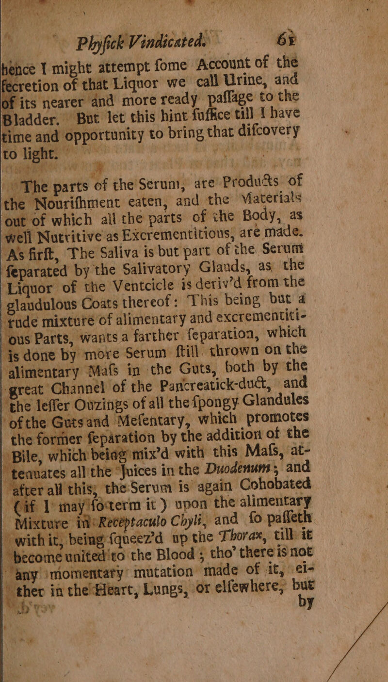 fecretion of that Liquor we call Urine, and of its nearer and more ready | affage to the Bladder. But let this hint futhce till I have glaudulous Coats thereof: “This being, but 4 j Sa mixtuté of alimentary and excrementiti- any momentary: mutation made of it, i= rai in thelHeart, Lungs, or elfewhere, but 7p Ys by pay