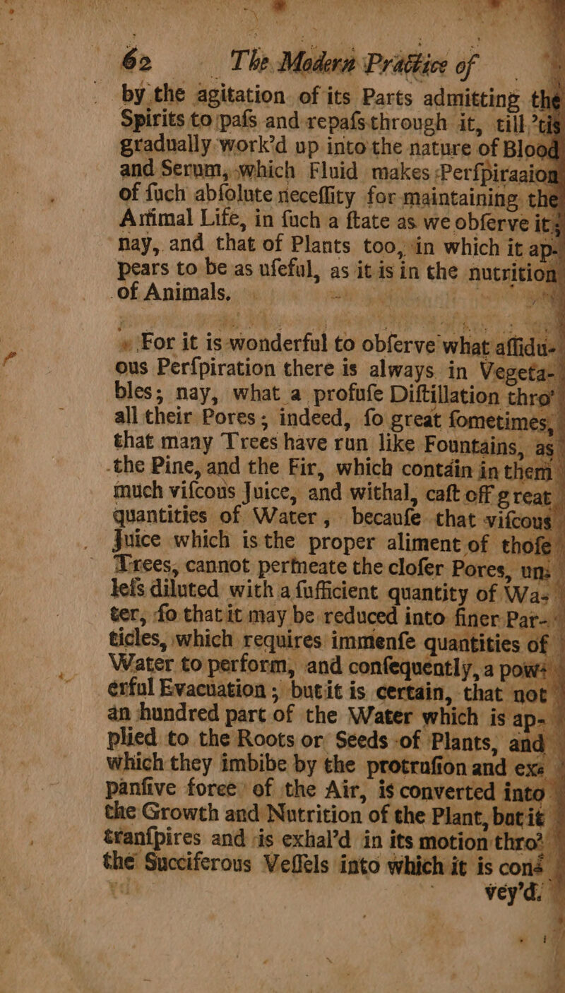 a ee ec an , x . [ ay i ‘ Bi 62 = The Modern Prattice of = by the agitation of its Parts admitting. th Spirits to jpafs and repafsthrough it, till,7¢ gradually work’d up into the nature of Bloc oy tt all their Pores; indeed, fo great fome stimes, quantities of Water, becaufe that vifco $ Juice which isthe proper aliment of thof Trees, cannot perfneate the clofer Pores, un lefs diluted with a {ufficient quantity of Was | ter, fo thatit may be reduced into finer Par ticles, which requires immenfe quantities of Water to perform, and confequently, a poi wv: erful Evacuation ; butit is certain, that not an hundred part of the Water which is ap- plied to the Roots or Seeds -of Plants, and which they imbibe by the protrafion and exe panfive foree of the Air, is converted i nto the Growth and Nutrition of the Plant, batit tranfpires and is exhal’d in its motion thro. the Succiferous Veflels into which it is ott ¥« ; vey d. —