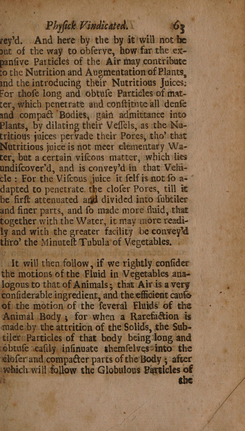 re yd. . And here by the by it?will. not he nt of the way to obferve, how:far the ex- anfive Particles of the Air may contribute 0 the Nutrition and Ausmentationof Plants, and the introducing their Nutritious Juices: For thofe long and obtufe Particles of mat- ter, which. penetrate and conftitnte all ‘denfe and compact Bodies, gain admittance into Plants, by dilating their Veflels,.as the Na- rritious j juices pervade their Pores, tho’ that Itritious juice is not meer elementaty Wa- ter, but ac a vifcous matter, which ‘lies undifcover’d, and is convey’d in that’ Vehi- cle ;. For. Vilcous ‘te it felf is not fo a- © dapted to penetrate. the clofer Pores, till it and finer parts, and fo made more fluid, that ogether with the Water, it may more readi- y and with the greater facility be convey'd t iro” the Minuteft ie vnole of eleguiee ip yor 4 ie Stay mill nema og we rightly confi dee ‘ie ‘motions ofthe Fluid in Vegetables ana- Jogous to that of Animals; that Airis.avery conf derable ingredient, and. the-efficient cauie ° the motion of ‘the feveral Fluids of the A nimal .Body 5 for: when a Rarefa&amp;ion is ule ade: se ope ge of the Solids, the Sub- ilereP. 2s of ‘that body being tong and the Globulous Particles of