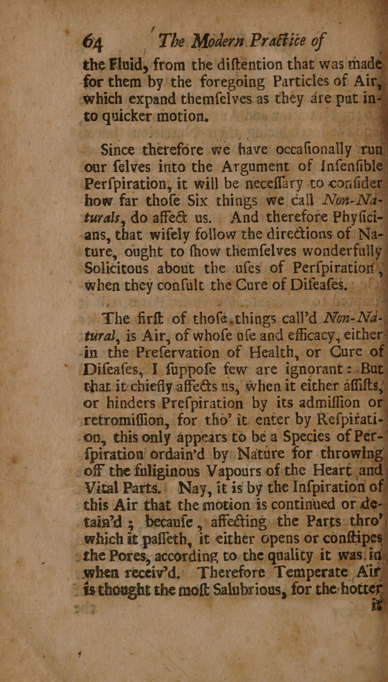 4 / . oe AQ an ee 64 — The Modern Prattice of the Fluid, from the diftention that was made for them by the foregoing Particles of Air, which expand themfelves as they dre put in? to quicker motion. Lyi 2 hag Q Since therefore we have occaftonally © af ' our felves into the Argument of Infenfible Perfpiration, it will be neceffary to confider how far thofe Six things we call Non-Na- turals, do affe&amp; us. And therefore Phyfici- ans, that wifely follow the directions of Na- ture, ought to fhow themfelves wonderfully Solicitous about the ufes of Perfpiration 7 when they confult the Cure of Difeafes,: ~ ‘The firft of thofé,things call’d Won-Na-. tural, is Air, of whofe ufe and efficacy, either: -in the-Prefervation of Health, or Cure of Difeafes, 1 fuppofe few are ignorant :..But. thar. it chiefly affe@ts us, when it either affifts; or hinders Prefpiration by its admiffion or retromiffion, for tho’ it. enter by Refpitati- on, this only appears to be a Species of Per- Apiration’ ordain’d by) Nature for throwin; off the fuliginous Vapours of the Heart &lt; Vital Parts.’ Nay, it is by the Infpiration of this Air that the motion is continued or de-, tain’d ; becaufe , affecting the Parts thro’ which it pafleth, it either opens or conftipes » the Pores, according to. the quality it was.ia when receiv’d. Therefore Temperate Air “ aisthought the moft Salubrious, for the-hottef ” ¢ ae Sea ene