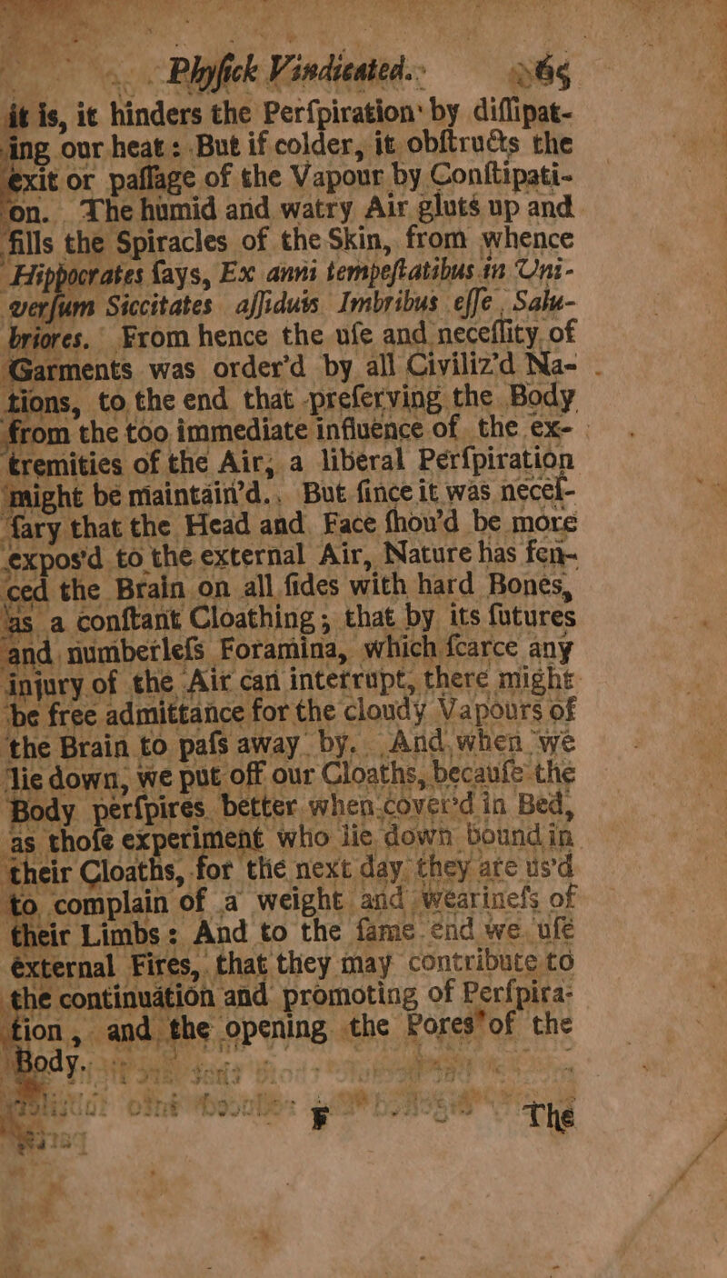 it is, it hinders the Perfpiration’ by diflipat- ing our heat: But if colder, it obftructs the exit or paflage of the Vapour by Conttipati- ‘on. The humid and watry Air gluts up and. fills the Spiracles of the Skin, from whence Hippocrates {ays, Ex anni tempeftatibus in Uni- ‘werfum Siccitates affiduis Imbribus effe Sale- briores, From hence the ufe and neceflity, of Garments was order’d by all Civiliz’d Na- . tions, to the end that -preferving the Body pes te too immediate influence of the ex- | ‘tremities of the Air, a liberal Perfpiration ‘might be maintain’d.. But fince it was necel- {ary that the Head and. Face fhou’d be more expos’d to the external Air, Nature has fen- ced the Brain on all fides with hard Bones, is a conftant Cloathing , that by its futures and numberlefs Foramina, which fcarce any injury of the Air can interrapt, there might he free admittance for the cloudy Vapours of ‘the Brain to pafs away by. And, when we lie down, we put off our Cloaths, becaufe the Body perfpires. better when.cover'd in Bed, as thofe experiment who jie down boundin “he Cloaths, for the next day they are usd to complain of a weight and wearinefs of their Limbs: And to the fame end we. ufe éxternal Fires, that they may contribute to the continuation and promoting of Perfpira- tion, and the opening. the Poresof the i’ Wats holt Le EF a hidaaeeythe The