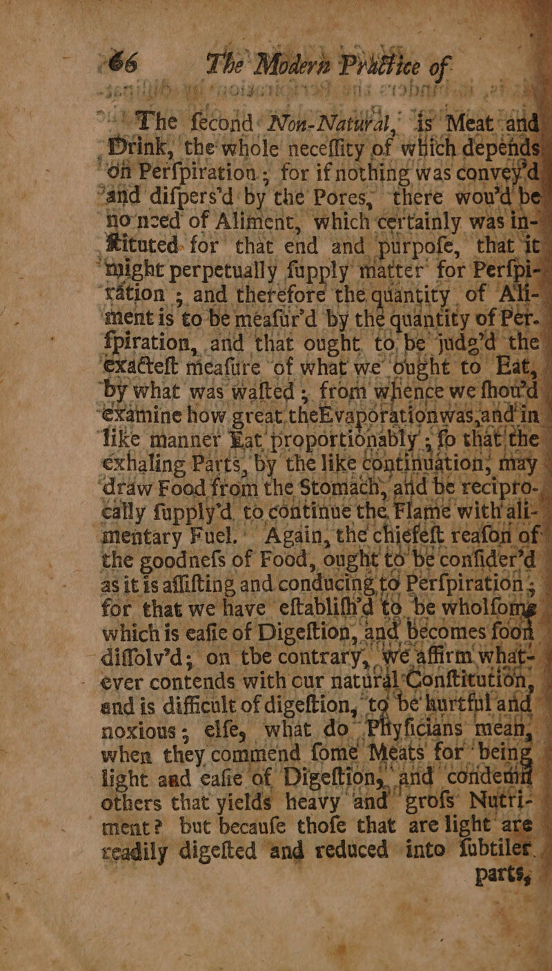 om the Mitr pil. ng Pm ee ot Py MEG) &lt; TS ee a Dae) tbat va OS SP eius + I abate dp erage 483 Pa nF the’ Pores, thete wou’ 'd be no-nzed of Aliment, “which C ‘rtainly was n= ‘Rituted. for that end and purpofe, ‘that it” “might perpetually fupply’ matter’ for Perf pi- “ration ; &gt; and Therefote the qu dantity of Ali ment is to be meafur'd by th tqudnctiy of Per 4 fpiration, and that ought to, be jude’d the’ exatteft mcafure ‘of what we “onght to Eat, “by what was ‘waited ; from Ww ience we fhou ‘exatnine how great. theEvapor ationwas,and in ‘like manner Bat’ Eropor as fo thatthe exhaling | Parts, ‘by the like ¢ “ont iin, HE ‘draw Food from the Stomach, aiid be recipro. ally fupply‘d_ to, continue: nee ame witlta ‘Mentary Fuel.’ Again, the chief e| feft reafon mS the goodnefs of Food, ought to be confider’d as it is aflifting and cea, Berfpiratiod for that we have’ oete 0 be aed y and is dificult of raisction, noxious ; elie, what do when they’ commend fome a &amp; light aad cafie of Digeftion,. gh be a y ficians: eats for ‘being | hh and yi it q others that yields heavy aa grofs Nutri “ment? but becaufe thofe that are light are readily digefted and reduced into fobtil