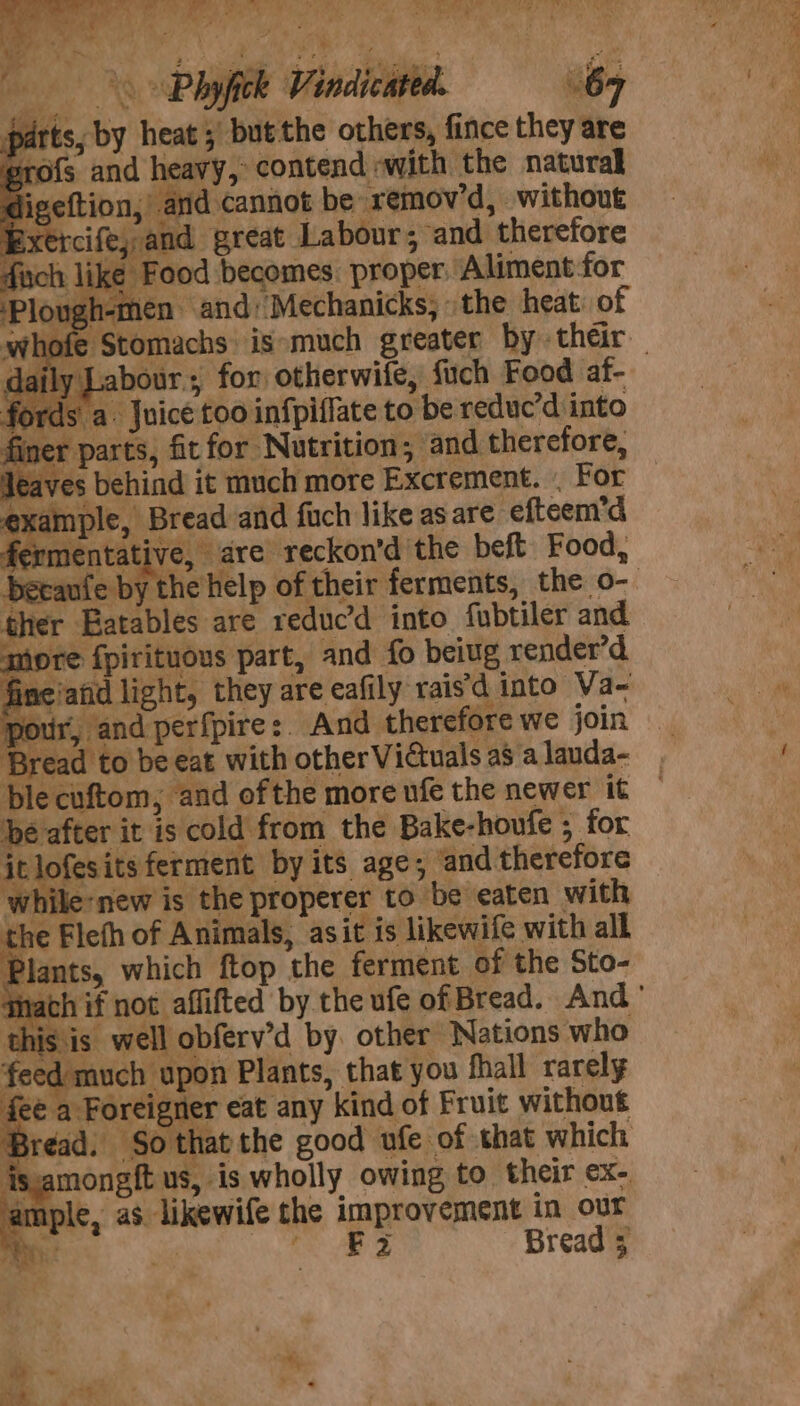 pT gt ate ar Oey age Ses Hay s Phyfick Vindicated parts, by heat ;' but the others, fince they are rofs and heavy, contend «with the natural igeftion, and cannot be remov’d, without Exercife,,and great Labour; and therefore fixch like Food becomes proper Aliment-for ‘Plough-men and) Mechanicks, the heat: of ~ Labour, for otherwife, fuch Food af- fords a. Juice too infpiffate to be reduc’d into ner parts, fit for Nutrition; and therefore, eaves behind it much more Excrement. - For example, Bread and fuch like asare efteem’d fermentative, are reckon’d the beft Food, Decanfe byt their ther Eatables are reduc’d into fubtiler and more fpirituous part, and fo beiug render’d. fine'and light, they are eafily rais’d into Va~ pour, and perfpire:. And therefore we join Bread to be eat with other Vidtuals a$ a lauda- ble cuftom,; and ofthe more ufe the newer it be after it is cold from the Bake-houfe ; for itlofesits ferment by its age; ‘and therefore while:new is the properer to ‘be eaten with the Flefh of Animals, asit is likewife with all Jants, which ftop the ferment of the Sto- is is well obferv’d by other Nations who 1 much upon Plants, that you fhall rarely fee a Foreigner eat any kind of Fruit without Bread. Sothatthe good ufe of that which isamongft us, is wholly owing to their ex- ample, as likewife the improvement in our Hit We ey i | Bread 5 i f La)