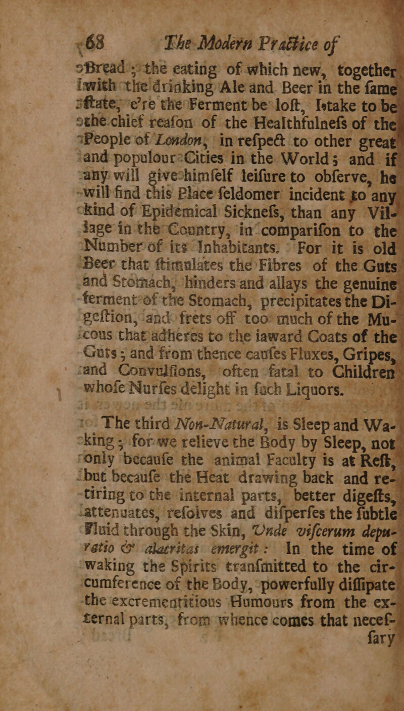 : ; * i 63 == Fhe Modern Prattice of | oBread the eating of which new, together iwith the drinking Ale and. Beer in the fame oftate;e’re the Ferment be loft, Istake to’ sthe.chief reafon of the Healthfulnefs of the wWeople of London, in refpe&amp; to other great ‘and populour?Cities in the World; and. if -any will givechimfelf leifure to obferve, he -will find this Placefeldomer’ incident £0 any ckind of Epidemical Sicknefs, than any Vile dage in the Country, in“ comparifon to the Number of its Inhabitants. © For it is old “Beer that ftimulates the Fibres of the Guts. “and Stomach, ‘hinders and allays the genuine -ferment*of the Stomach, precipitates the D i- geition, and: frets off too’ much of the Mu- cous thatadheres to the iaward Coats of the Guts ; and from thence caufes Fluxes, Gripes, _ jand Convulfions, ‘often fatal to Children whofe Nurfes délight in fach Liquors.) Paro wo esr she aed acta hae b] Ty ca &amp; ‘ het aa to. The third Non-2Natural, is Sleep and Wa- oking ; for we relieve the Body by Sleep, not! ‘only ‘becaufe the animal Faculty is at Reft, ‘but becaufe the Heat drawing back and re- tiring tothe internal parts, better digefts, -attenuates, refolves and difperfes the fubtle Fluid through the Skin, Unde vifcerum depu= ratio &amp; alacritas emergit: In the time of ‘waking the Spirits tran{mitted to the cir- cumference of the Body, ‘powerfully diffipat the excrementitious Humours from the ex- fernal parts, from whence comes. that wn: ; 4 ES ; 3 ary # 4 bf t - = . ° a = Ae ~