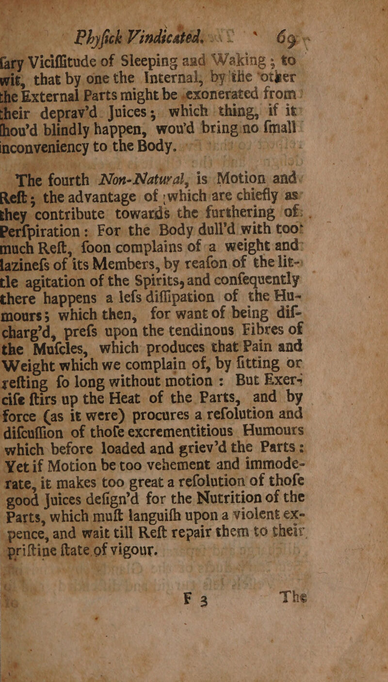 45 pecan ws [Py Fs ie fy, .. Wek oe alan ne A Ms ay 4 ‘ yon ae Phyfick Vindicatéd, &lt;° * 6g» ary Viciflitude of Sleeping aad Waking ; to wit, that by one the Internal, by'the ‘otzer the External Parts might be ,exonerated from) heir deprav’d. Juices; which thing, if it hou’d blindly happen, wou'd bring.no {mall ’ inconyeniency to the Body.) ee, | ae Re » ong f TBtivy The fourth Non-Natural, is Motion andy Reft; the advantage of which are chiefly asr they contribute towards the furthering of; Perfpiration &gt; For the Body dull’d with toot much Reft, foon complains of a weight and: lazinefs of its Members, by reafon of the lit~ tle agitation of the Spirits, and confequently — there happens a lefs diflipation of the Hu- mours; which then, for wantof being dif- charg’d, prefs upon the tendinons Fibres of the Mufcles, which produces that Pain and Weight which we complain of, by fitting or refting fo long without motion : But Exer; cife ftirs up the Heat of the Parts, and by force (as it were) procures a refolution and difcuffion of thofe excrementitious Humours which before loaded and griev’d the Parts: Yet if Motion be too vehement and immode- Tate, it makes too great a refolution of thofe ‘good Juices defign’d for the Nutrition of the Parts, which muft languifh upon a violent ex- -pence, and wait till Reft repair them to their, priftine ttate of vigour. valerate Bi Ty hy dilal eee Te