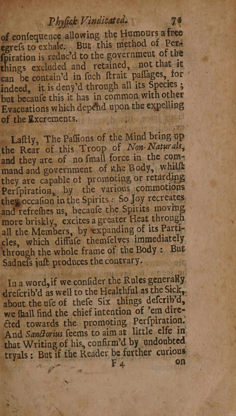 of confequence allowing the Humoursafreo = hale; . Bus this method of , Pers fpiration is reduc’d to the governmeut, of the things ex¢ uded and retained, ..not that. dt * can be contain’d in fuch {trait paflages, for : » itis deny’d through all its Species ; i) rre{s to ex me aps ; ‘ ~ bu t becaufe this it has in common with other Evacuations which depéhd upon the expelling rf the Rear of. the Bxcrements. oo} Paffions of the Mind bring up the Rear. his. Troop .of .Non- Naturals; and they are of .no {mall force in the com: mand and government. of ithe Body, whillt ahs are capable of promoting or retarding Perfpiration,, .by the various commotions | nagocs aio in the Spirits : So. Joy recreates ind refrefhes us, becaufe the Spirits moving — more briskly, excites a greater Heat through all the Members, by texpanding of its Parti- acs “which diffate themfelves immediately Through the whole frame of the Body : But adnels jult produces thecontrary. | 4 a ee)” 110) + Fob Bird hts ce ey ae Fae ae ae 4 “py Ina word,if we confider the Rules generally. ‘drefcrib’d as well to the Healthful as the Sick,. about. the ufe of thefe Six things defcrib’d, we fhall find the chief intention of ’em dire- éted towards the. promoting Perfpiration. And Sandorivs feems to aim at little elfe in ‘that Writing of his, confirm’d by undoubted tryals: But if the Reader befurther curious Be Ae. Rao on an # ih  Begs - -* . se = PF. tapes!