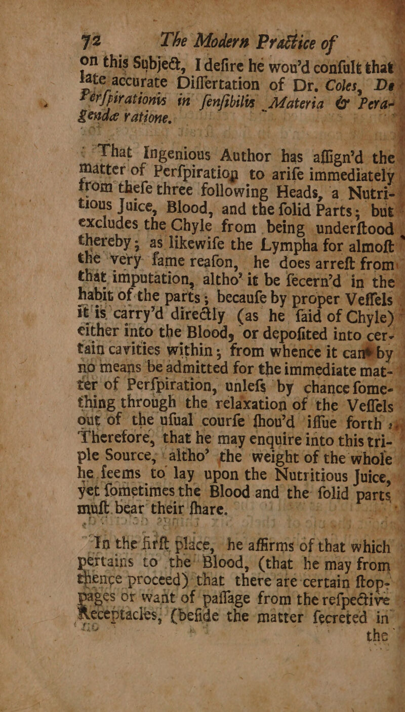 on this Subjea, Idefire hé wou’d confult that’ Hate accurate Differtation of Dr. Coles, De. Ferfpirationis in fenfibilis Materia @ Pevan S é' 3 PLO Ce f af Ph tit &lt;°That Ingenious Author has affign’ d-thee matter of Perfpiratiog to arife immediately from thefe three following Heads, ‘a Nutri tious Juice, Blood, and the folid Parts; but” excludes the Chyle from bein g underftood . thereby; as likewife the Lympha for almoft ” the ‘very fame reafon, he does arreft fron that imputation, altho’ it be fecern’d ‘in the habit of the parts; becaufe by proper Veffels it is ‘carry’d directly (as he faid of Chyle) ’ either into the Blood, or depofited into cer- tain cavities within; from whence it car yo no means be admitted for the immediate mat- ter of Perfpiration, unlefs ‘by chance fome- thing through the relaxation of the Veflels” out of the ufual courfe fhou’d ‘iffue forth by Therefore, that he may enquire into this tri- ple Source, \ altho” the weight of the whole — he feems to lay upon the Nutritious Juice,” yet fometimes the Blood and the: folid rane muft.bear their fhare, Re “Tn the firft Place, he affirms of that which’ pertains to the’ Blood, (that he may from thence proceed) that there’are ‘certain ftop- pics of want of ‘paflage from the refpective © Receptacles, (befide the matter fecreted Ao y io &gt; ae . the d