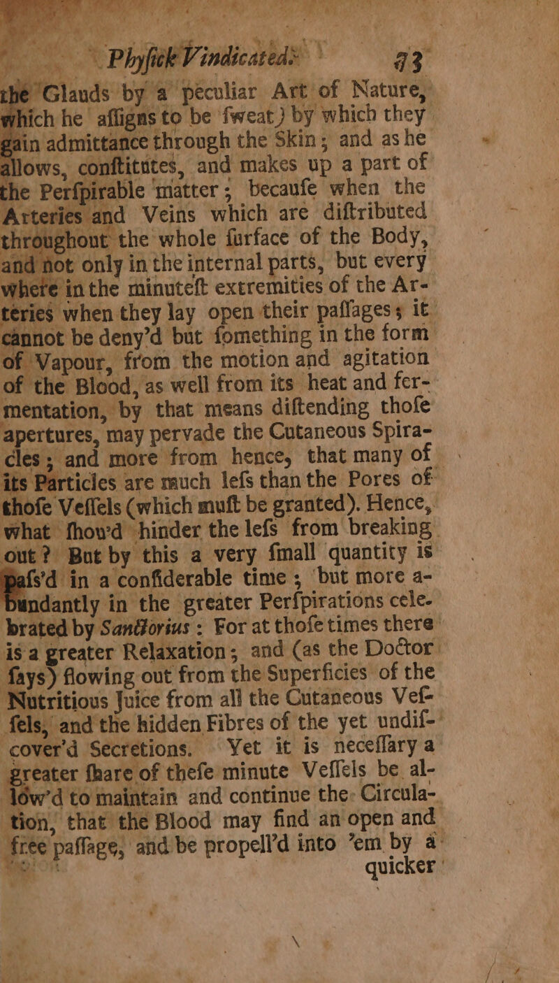 . 14 ee ee oe eee eae’ lS.) ae ee oe mR rT Re PR a AR TaN gh oh hate Phyfitk Vindicated® 42 the Glauds by a peculiar Art of Nature, which he affigns to be fweat ) by which they gain admittance through the Skin; and ashe allows, conftitites, and makes up a part of ee : es eS le where inthe minuteft extremities of the Ar- teries when they lay open their paffagess it cannot be deny’d but fomething in the form of Vapour, from the motion and agitation of the Blood, as well from its heat and fer- mentation, by that means diftending thofe apertures, may pervade the Cutaneous Spira- cles; and more from hence, that many of. its Particles are much lefs than the Pores of thofe Veffels (which muft be granted). Hence, what fhou'd hinder the lefs from breaking. out?) But by this a very fmall quantity is fs'd in a confiderable time ; ‘but more a- Dundantly in the greater Perfpirations cele- brated by Sandorius : For at thofe times there” isa greater Relaxation; and (as the Doctor fays) flowing out from the Superficies of the Nutritious Juice from all the Cutaneous Vef- fels, andthe hidden Fibres of the yet undif-’ -cover'd Secretions. Yet it is neceflary a greater fhare of thefe minute Veflels be al- ‘Jow’d to maintain and continue the Circula-. ‘tion, that the Blood may find an open and ‘free paffage, aiid be propell’d into ’em by a: ~ | | quicker '