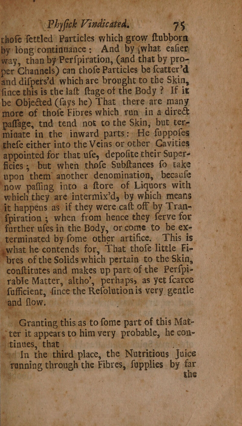 ' hy Rca eine eae? it : ? *, Me % a W ee P i &gt; - 2 w a 7 ; x . + Phy fick Vindicated, RS Af way, than by Per{piration, (and that by pro- per Channels) can thofe Particles be {catter’d yets’d which are brought to the Skin, fince his is the laft ftage of the Body ? If it ye. Objecte | (fays he) That there are many ore of thofe Fibres which run in a direct paflage, tnd tend not co the Skin, but. ter- minate in the inward parts: He fuppofes thefe either into the Veins or other Gavities appointed for that ufe, depofite their Super- ficies; but when thofe Subftances fo take upon them: another denomination, becaufe ‘now pafling into a ftore of Liquors with which they are intermix’d, by which means it happens as if they were caft off by Tran- ‘fpiration ; when from hence they ferve for further ufesin the Body, or come to be ex- | terminated by fome other artifice. This is. ywhat he contends for, That thofe little Fi- “bres of the Solids which pertain to the Skin, conftitutes and makes up part of the Perfpi-— rable Matter, altho’, perhaps, as yet {carce — fofficient, fince the Refolutionis very. gentle ; Pabavantigeiehis as to fome part of this Mat- ter it appears to him very probable, he con- - ‘tinues, that ; Ce oe ha ef In the third place, the Nutritious Juice t tunning through the Fibres, fupplies by a ae | the ~