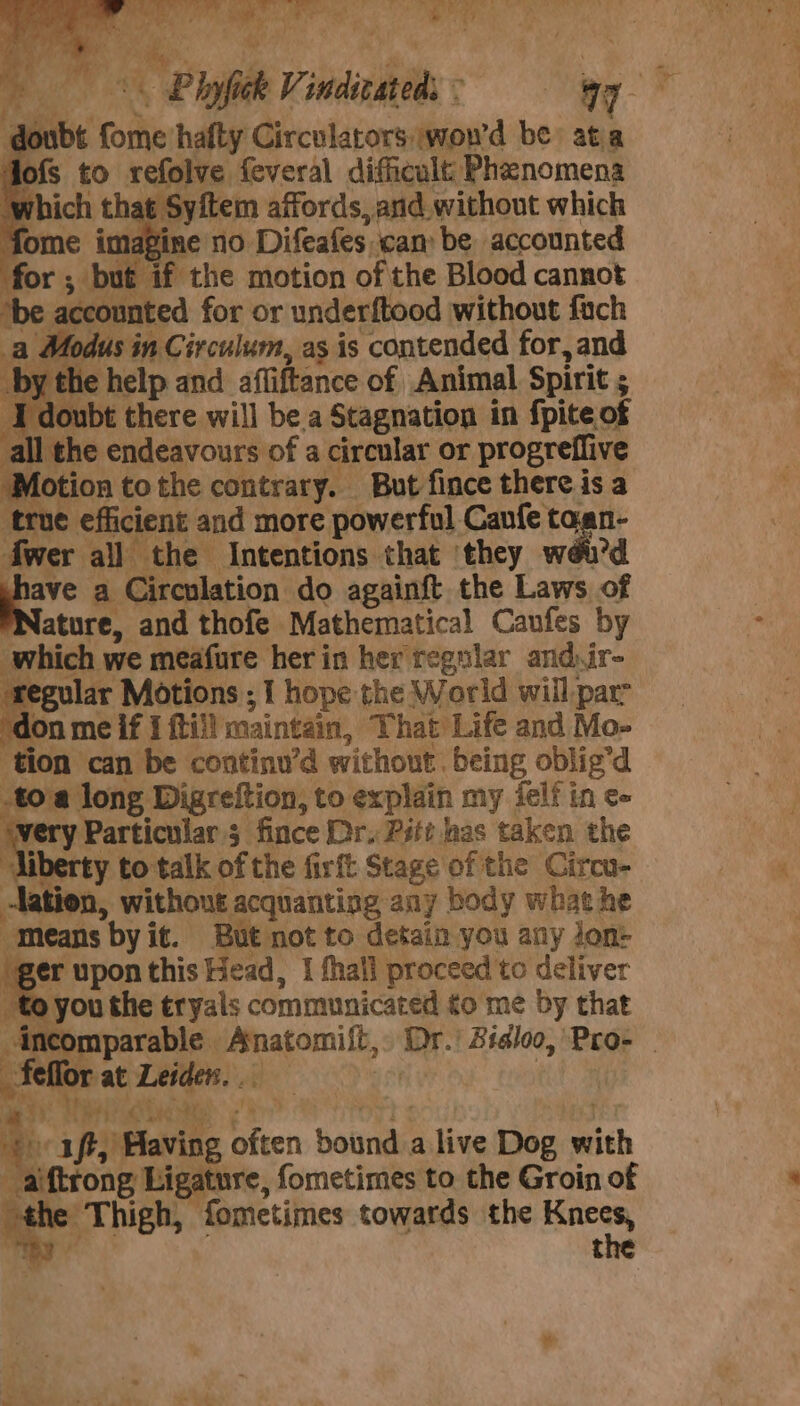 ee ibe Cook hafty Circulators, wow'd be: at a fofs to refolve feveral difficult Phenomena : Syftem affords, and without which ; fome imagine no Difeafes. ‘cam be accounted for; but if the motion of the Blood cannot ‘be accounted for or underftood without fach Modus in Circulum, as is contended for, and bythe help and afliftance of Animal Spirit ; I doubt eee will be.a Stagnation in fpite of all the endeavours of a circular or progreflive Motion tothe contrary. But fince thereis a ‘true efficient and more powerful Caufe taan- fwer all the Intentions that they wéu'd “ia, a Circulation do againft the Laws of ature, and thofe Mathematical Canfes by which we meafure her in her regular and.ir- ular Motions ; I hope the World will parr = me if { ftii! maintain, ‘That Life and Mo- tion can be continu’d without. being oblig’d toa long Digreftion, to explain my ielf in ¢- rery Particulars fince Dr. Pitt nas taken the liberty to talk of the firft Stage of the Circu- lation, without acquanting any body what he “means by it. But not to detain you any jon- fl upon this Head, I fhall proceed to deliver to you the tryais communicated to me by that incomparable. 3 a ay! Bidloo, Pro- fe HO rat nh 3} Pie Tp i iff, Having fen bonds a live Dog ih _ aiftrong Ligat ure, fometimes to the Groin of the Thigh, fometimes towards the — t a -