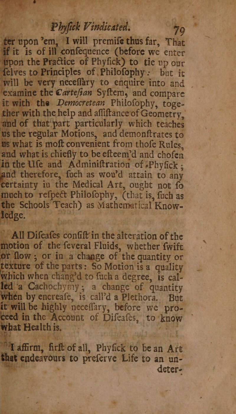 3! 7 will premife thus far, That -confequence (before we enter Practice of Phyfick) to tie up our rinciples of, .Philofophy: but it amine the Cartefian Syftem, and compare ‘with the Democretean Philofophy, toge- with the help and afliftance’of Geometry, f that' part particularly which teaches he regular Motions, and demonftrates to vhat is moft convenient from thofe Rules, ad what is chiefly to be efteem’d and chofen in the Ufe and Adminiftration of »Phyfick ; and therefore, foch as wou’d attain to any oe a a is, fuch as  Alia confift in the ‘ecicion of the tion of the feveral Fluids, whether fwift xtur “SO Motion is a quality which when Hane bo Tick a degree, is cal- eda Cachochymy; a change of quantity tien by encreafe, is call’d a Plethora. But. will be highly neceffary, before we pro- ceed in the Account of Dilcates, to: know w wee = oe ik to preferve Life to an un- deter-