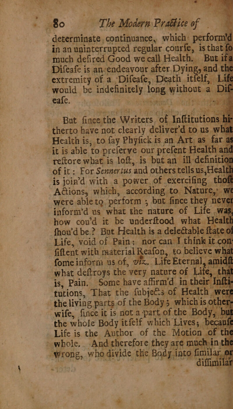 debe x; ee ‘ “Se Bo The Modern Prattice of determinate, continuance, which: Pecforil in an uninterrupted regular courfe, is that fe much defired Good we call Health. But if Difeafe is an-endeavour after, Dying, and th h extremity of a -Difeafe, Death itfelf, Life would be lds long. w Shou a ‘Dif cafe. vi eitese ie But fince he, Writers. oF Uilkivutions i therto have not clearly deliver'd to. us W hat Health is, to fay Phyfick is an Art: as far as ‘it is able to preferve our prefent: Health and reftore what. is lof, is but an ill-definitio 0 of it ; For Sennertus and others tells us,Healel is join’d with a power. of exercifing tho A@ions, which, according to. Nature, w NE were able to perform ; but fince they never infornr’d us what the nature of Life .wag how coud it be underftood what. Heald , fhow’d be.? But Health is a dele@table ft: Le 0 q Life, void of Pain; nor can J think it &lt; on: fiftent with material Reafon, to believe what fome inform us of, viz. Life Eternal, amidf : what deftroys the very nature of Li e. »_ tha is, Pain. Some have affirm’d in their In fti- tutions, That the fubjeés of. Health | _wert the. living parts of the Body 5 which i is others wife, fince it is not a part of. the Body, the whole Body itfelf which Lives; be inf Life is the Author of the Motion “of the whole. And therefore they are such-in th “Wrong, who divide, thie. i fimilar, ox diffimile ; ‘ —