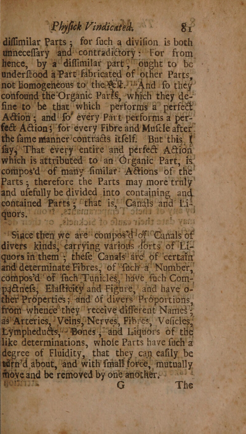 ‘ Puen Si Parts ; ; for fuch a divifion. is both r nd ‘contadictory + or from. ieee re diffimilar part} Sight to be Riders od ‘aPatt fabricated of. ‘other Parts, 10t Hiomogeheous to’ thease e.1) A hid !fo they’ anid the‘Organic PartS, ~which they de- » be that’ which ‘performs’ a a’ perfect. i; and! fo’ every Part performs a per- A tion 3! “for'évery Fibre atid’ Mufcle after’ ¢ fame manhet’contraas itfelf: But ‘this rs That ‘€ver ry ‘entire and perfec AG on ch is attributed’ to!an Organic’ eat it mipos’d of mati fimilat? A@ions’ of che! arts; therefore the Parts may more ‘traly’ and ufefully be divided . into containing an contained ‘Patts ; 2° fhat is’ Canals a ad fi. +f Be 2 t otters qe Sigtt i Og Rb i213 TO .@lsndrie to Suse ries &gt; rh ys ace’ t we’ set eonabda HOR Ca als 3 “ads cae various dots. of ‘Pit thefe Canals’ tare Of ‘certain s. of ached ‘Nomber, inicleg’ Wave fach Com- “a , Elatticl and Figui é)) and have 0- e r Properties ;. Ba of divers Proportions, if rene they” receive different Namie’ 4 teries, )Veins;Nerves, Fibrés, ‘Vefices edué \és'5* “and Ligiors oft 3 like. determinations, whofe Parts have fuch'a is pree of Fluidity, that they can eafily be n’d about, “and with fmall fore? ‘fnutually fovea be removed by a anothers: Pas € and: Seer compos’d oF &amp;