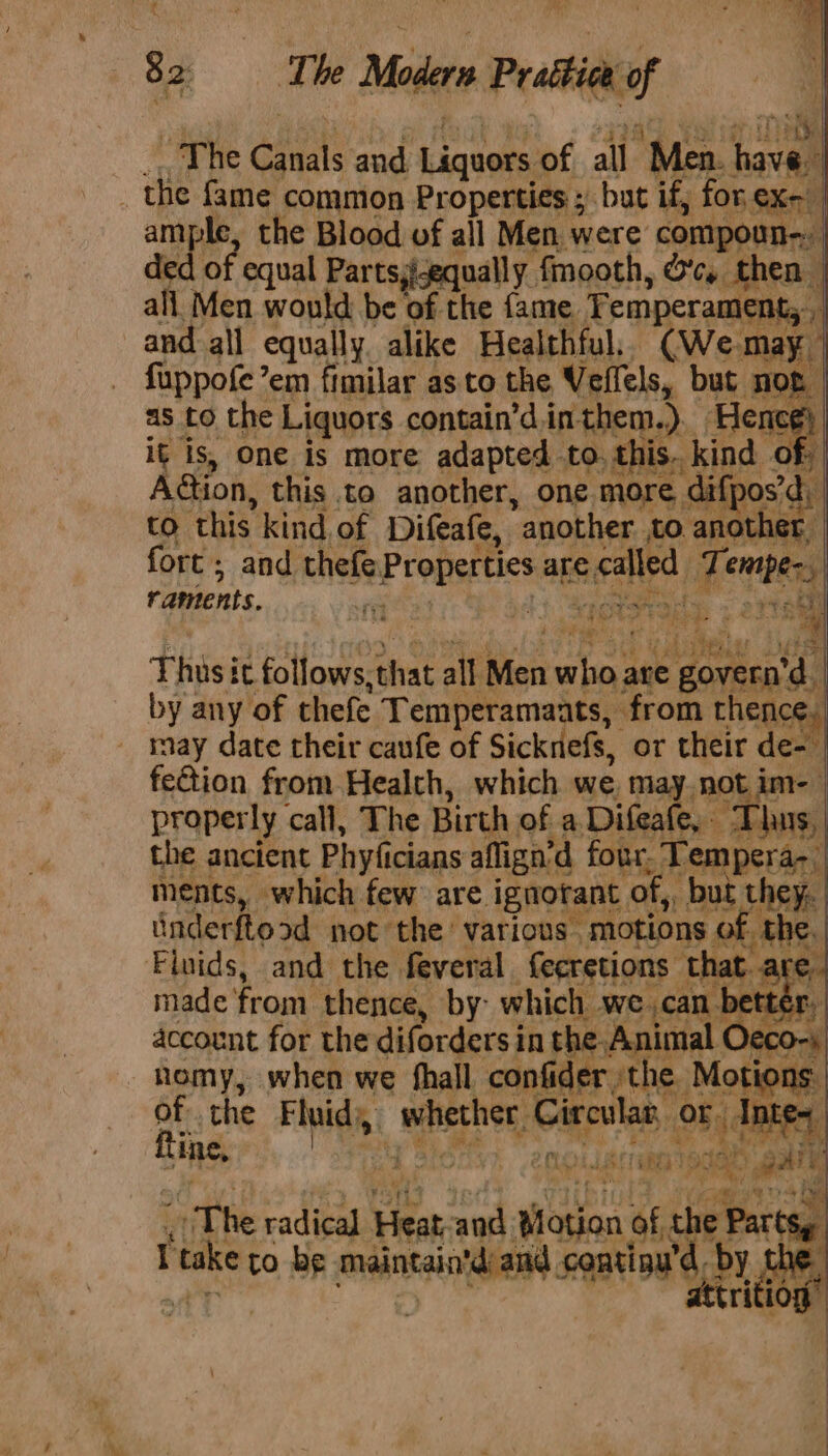 = Sa The Modern Prattee of | ; The irate and Liquors of all Men. haval . ts fame common Properties ; but if, for Sent mple, the Blood of all Men were com ded of f equal Partsj-equally fmooth, Oc. ‘then. ; ce Men would be of the fame. Temperament, | and all equally alike Healthful, (We. may fuppofe’em fimilar as to the Veffels, but not as to the Liquors contain’d.inthem.). Hence it is, one is more adapted to. this. kind of. | A@ion, this to another, one more « difposd, | to this kind, of Difeafe, another. to. another fort ; and thefe. Properties are ecalled Tempes, : gee raments. rx nee wit! Fhises it follows, that acai Men tae are : goveen'¢ “4 by any of thefe Temperamaats, from thence, may date their caufe of Sickniefs, or their Si feGion from Health, which we. 7 not i properly call, The Birth. of a. Difeafe, % Tha hus, the ancient Phyfici icians aflign’ 'd four. - Tempera- ments, which few are. ignorant ‘of, but they. underftood not the various. “motions « E the, Finids, and the feveral feeretions ‘that. a cA made from thence, by: which we can bet account for the diforders in the. Animal Oeco-; -nomy, when we hall confider the ‘Motions. oe the Fluid), 4 bist: Circular, or Intes me, anh y  &gt; gh oe | iat 1ihea ous ‘ ; , 2 “rT he radical Heat: and Peta of the P oe fake to be maintain'd ami inu'd. ay of,