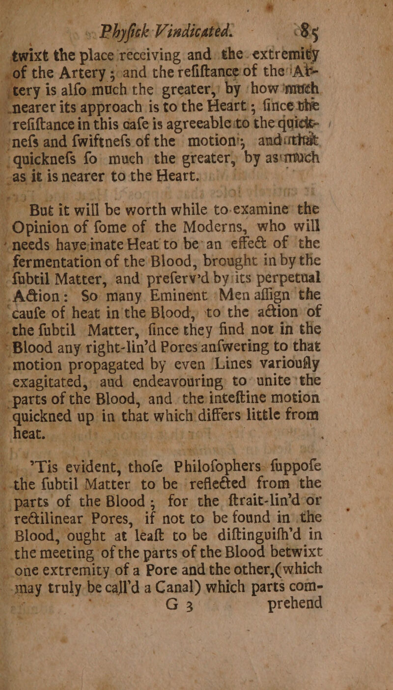 ae - ae a © ; J, ’ Ye | pox the place receiving and. the. extremity tery is alfo much the greater,’ by ‘how ‘much, “nearer its approach is to the Heart); fince.vhe refiftance in this cafe is agreeableito the quick- nefs and fwiftnefs of the motion’, andutiwt, as it is nearer to the Heart. SSDS Ta an oes a Ce VIBES Ti : ~ But it will be worth while to-examine’ the Opinion of fome of the Moderns, who will + needs have-inate Heat to bean effect of the _ fermentation of the Blood, brought in by the fabtil Matter, and preferv'd by its perpetual AGion: So many. Eminent Men aflign the “caufe of heat in the Blood, to the action of “the fubtil Matter, fince they find not in the * Blood any right-lin’d Pores anfwering to that motion propagated by even ‘Lines varioufly _exagitated, aud endeavouring, to’ unite ‘the _-parts of the Blood, and the:inteftine motion ~quickned up in that which differs little from ! _-the fubtil Matter to be reflected from the _ parts of the Blood, for the ftrait-lin’d or _ reGtilinear Pores, if not to be found in the Bs - 7 it ~ the meeting of the parts of the Blood betwixt one extremity of a Pore and the other,(which _-may truly be cajl’d a Canal) which parts com- ae re prehend ¥ *» ~*