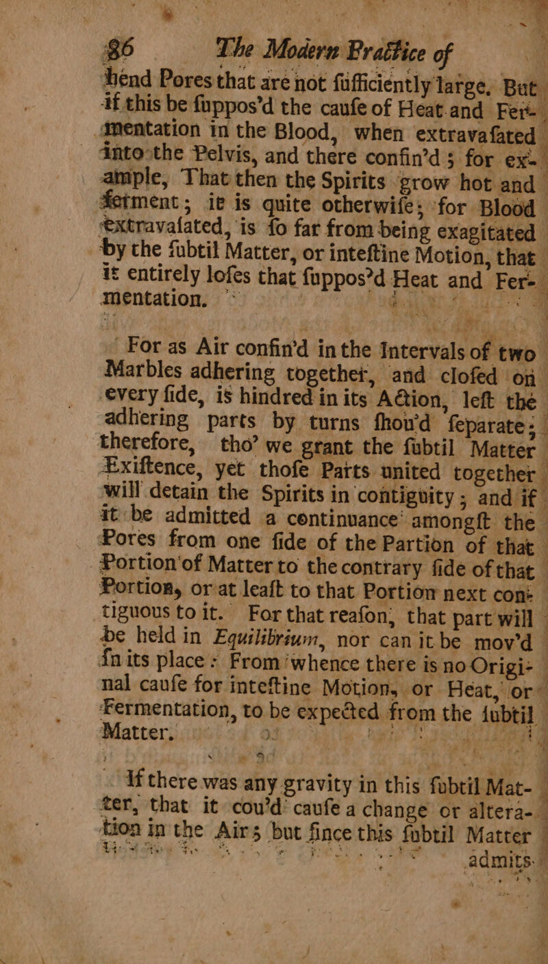 ort - ene ee ee ae ‘je . % i 86 The Modern Brattice of Ag end Pores that are not fufficiently large, But if this be fuppos’d the caufe of Heat.and Fer mentation in the Blood, when extravafated Gntoothe Pelvis, and there confin’d 3 for ex. ample, That then the Spirits grow hot and ferment; ie is quite otherwife; for Blood — *extravatated, is fo far from Deing exagitated ‘by the fubtil Matter, or inteftine Motion, that it entirely lofes that {uppos’d Heat and Fer- mentation. ™* eee og a an 4 For as Air confin’d in the Intervals of two. Marbles adhering together, and clofed On ‘every fide, is hindred in its Aétion, left the adhering parts by turns fhouwd feparate; therefore, tho? we grant the fubtil Matter k Exiftence, yet thofe Patts united together will detain the Spirits in contiguity ; and if it be admitted a continuance’ amongft the Pores from one fide of the Partion of that — Portion‘of Matter to the contrary fide of that Portion, or at leaft to that Portiow next con: tiguous to it. For that reafon; that part will — be held in Equilibrium, nor can it be mov'd © {nits place : From ‘whence there is no Origi- — nal caufe for inteftine Motion, or Heat, or’ Fermentation, to be expected from the {ubtil : Matters ual od Os sibs Mga Tage ae i cbpl yw Sel ts . if there was any gravity in this fubtil Mat- fer, that it cou’d’ caufe a change or altera-_ tion in the Airs but fince this fubtil Matter *”