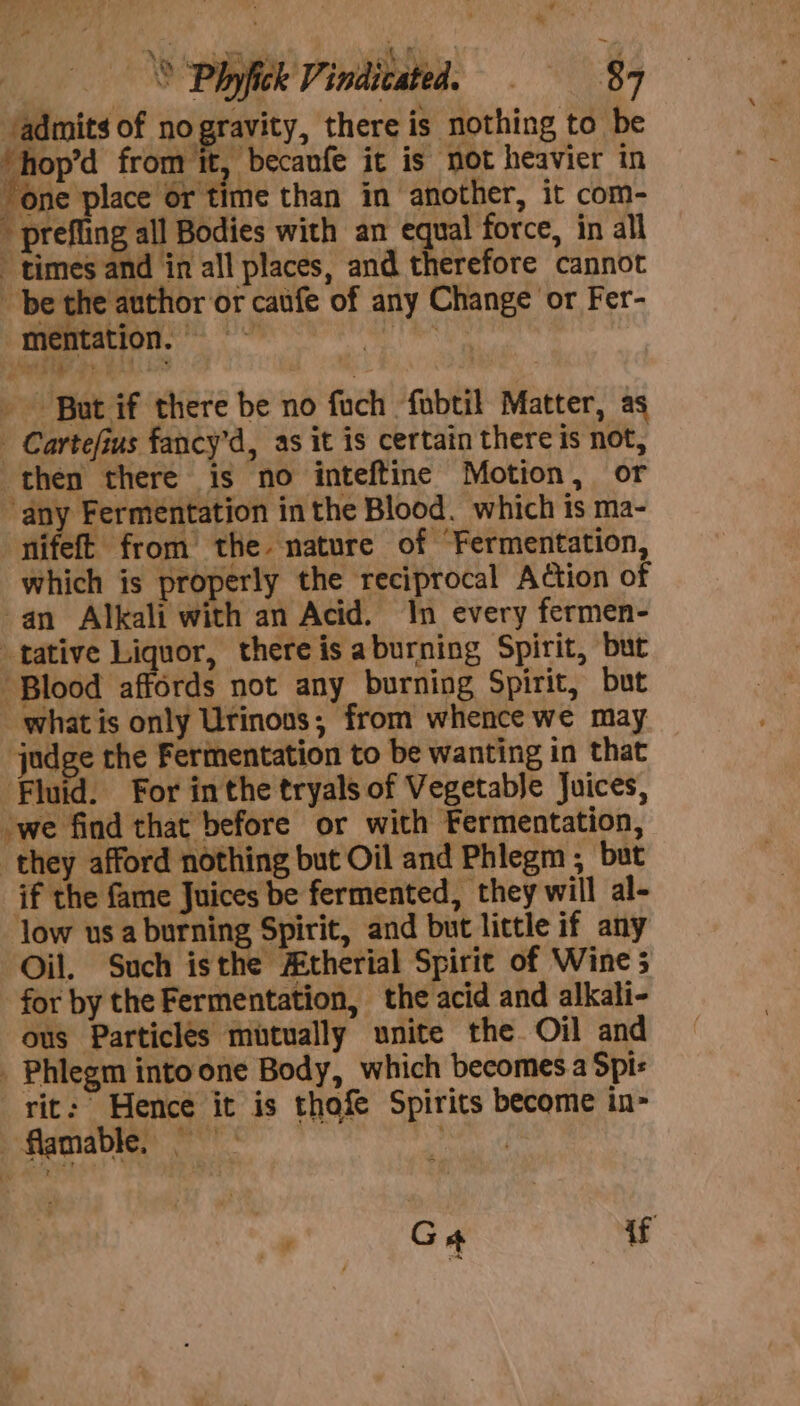 Mae he eT o, Sa ‘ | _ S Phyfick Vindicated. © = 8:7 admits of no gravity, there is nothing to be ‘hop’d from it, becaufe it is not heavier in one place or time than in another, it com-  prefling all Bodies with an equal force, in all times and in all places, and therefore cannot be the author or caufe of any Change or Fer- mentation. =~ te dah +5 ft) ‘Soe ee ~ - But if there be no fuch fubtil Matter, as - Cartefius fancy’d, as it is certain there is not, then there is no inteftine Motion, or ‘any Fermentation in the Blood. which is ma- nifeft from the nature of Fermentation, which is properly the reciprocal Action of -an Alkali with an Acid. In every fermen- tative Liquor, there is aburning Spirit, but . Blood ‘affords not any burning Spirit, but - whatis only Urinons; from whence we may indge the Fermentation to be wanting in that Fluid. For inthe tryals of Vegetable Juices, ‘we find that before or with Fermentation, they afford nothing but Oil and Phlegm , but if the fame Juices be fermented, they will al- low us a burning Spirit, and but little if any Oil. Such isthe Atherial Spirit of Wine 5 for by the Fermentation, the acid and alkali- ous Particles mutually unite the Oil and _ Phlegm into one Body, which becomes a Spi: rit: Hence it is thofe Spirits become in- flammable, part Ge if