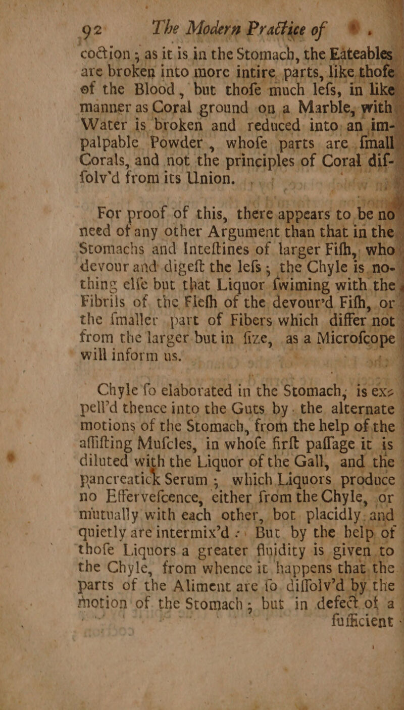 g2 The Modern Practice of ©. codtion ; as itis in the Stomach, the Eateables _ are broken i into more intire, e. parts, dike thofe ef the Blood, but thofe much lefs, in like manner as Coral ground on a Marble, with Water is. ‘broken and reduced into, ant ‘ih m- palpable Powder , whofe parts are. {mall Corals, and not the BrAPIEAGS of Coral aif- i folv'd from i its Union. .,, ; yp sete i For proof of this, ‘there, appears to be no need of any other Argument than that. a, the Stomachs and Inteftines of larger Fifh,, who! devour and digeft the lefs ; the Chyle i is. Nlo- ; thing elfe but that Liquor {wiming with . the, Fibrils of, the Flefh of the devour'd Fifh, or the {maller part of Fibers which sitter ant from the larger but in fize, cl a Mice DIRE will inform us. By at? ; Chyle fo elaborated in the rad) is exe | pell’d thence into the Guts, by . the. alternate : motions of the Stomach, from the help of the | aflitting Mufcles, in whofe firft paflage it is diluted with the ‘Liquor of the Gall, and. the pancreatick Serum ; which Liquors produce | no Effervefcence, either. from the Chyle, or J miutually with each other, bot. placidly. ai quietly are intermix’d - Bur by the half of thofe Liquors a greater fluidity Js -Siven to the Chyle, from whence it happens. hat the motion ‘of. the Stomach ; but. in defe ae eee i aicene