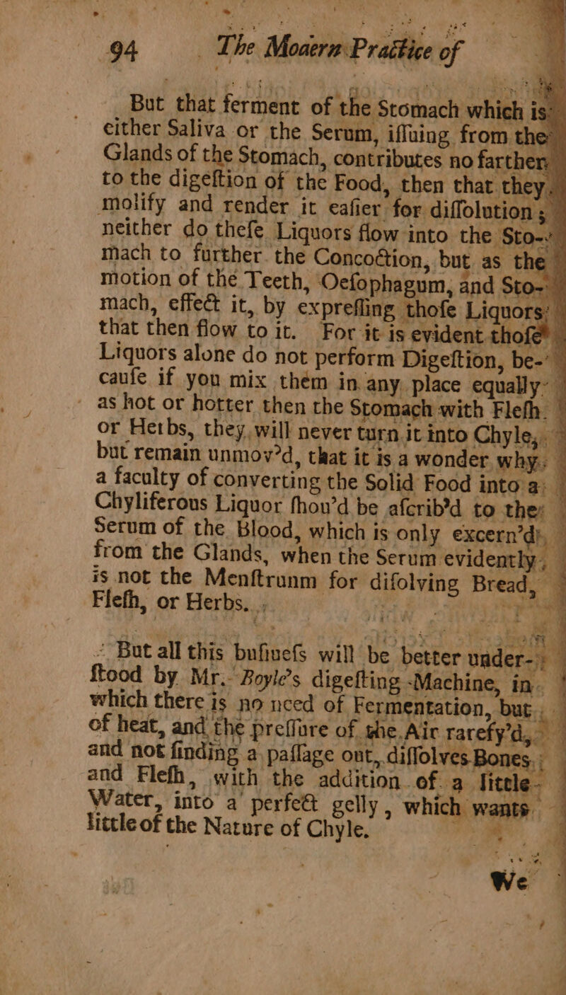 But that ferment of the Stomach which 8: either Saliva or Molify and render it eafier for diffolution ; neither do thefe Liquors flow into the Sto- mach to further. the Concoétion, but as ne | motion of the Teeth, Oefophagum, and Ste bo mach, effect it, by exprefling thofe Liquors: that then flow toi. For it is evident thofe? Liquors alone do not perform Digeftion, be-’ caufe if you mix thém in, any, place equally: _ as hot or hotter then the Stomach with Flefh. ” or Hetbs, they will never turn it into Chyle,. but remain unmov'd, that it is a wonder why: a faculty of converting the Solid Food into'a: — Chyliferous Liquor fhou’d be afcrib’d to the: - Serum of the Blood, which is only excern’d), _ from the Glands, when the Serum evidently, — is not the Menftrunm for difolvying Bread, — as Flefh, or Herbs. ; be “ But all this bufinefs will be better under-: food by Mr. Boyle’s digefting -Machine, in. which there is no need of Fermentation, but, — of heat, and the preffare of whe Aic rarefy’d, and not finding a_paflage ont, diffolves Bones, and Flefh, with the addition. of. a Sitele- Water, into a perfett gelly, which wants little of the Nature of Chyle. are . sane se : fi