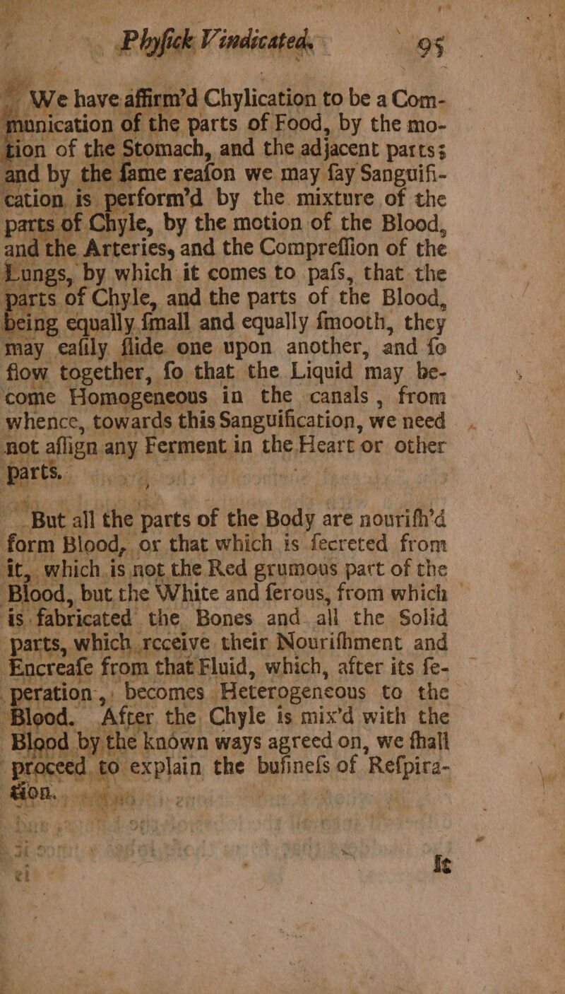 : Stomach, and the adjacent parts; and ty the fame reafon we may fay Sanguifi- cation ¥ bee by the mixture of the parts Chyle, by the motion of the Blood, ‘ an e Arteries, and the Compreffion of the Lungs, By which it comes to pafs, that the pai LS. 0} f Chyle, and the parts of the Blood, bein 6 cane ually, {mall and equally fmooth, they may eafily flide one upon another, and fo flow together, fo that the Liquid may be- come Homogeneous in the canals, from whence, towards this Sanguification, we need not aflign any koretenty in the, Heart or other “But all the parts of the Body are nourifh’d form Blood, ox that which is fecreted from ‘it which. is not the Red grumous part of the Blood , but the White and ferous, from which | ‘is. fabricated the Bones and all the Solid ; ines which receive their Nourifhment and ncreafe from that Fluid, which, after its fe- -peration, becomes “Heterogencous to the ‘Blood. After the Chyle is mix’d with the r} y the known ways agreed on, we fhall proceed, £0. explain was befinels of Refpira ) tion as Mt * aad  S . . € y wi ra &gt; . x Pat : Pi . vl bs