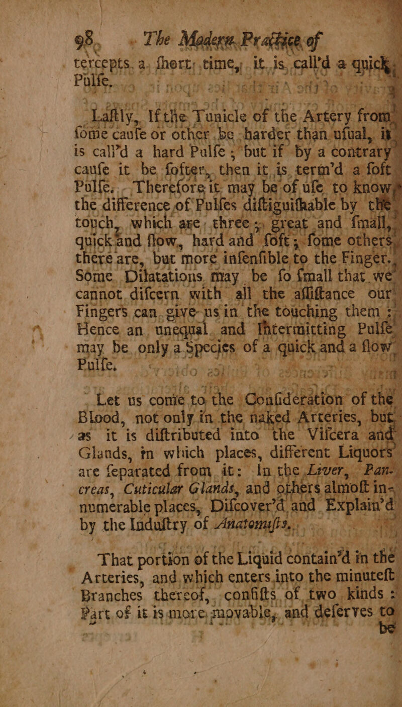 » The a Pr aceiee of cevcepts 2. Sort; time, Me ds. Saye &amp; qui K Palle. epee “hom : “i pe Weck to ¥ Lafily, if Age Tunicle ue the Artery | from. fome caufe or other be ; harder than. ufval,. it is cal?d a hard Pulfe ; “but if by a contrary caufe it be fofter, then it is, terin’d a foft Pulfe, Therefore i it; ma’ be of ufe to kno 7 the difference of Pulfes ne tonch, which age, three) great and mall,” quick and flow,, hard and foft ; “forme others ; Séme Ditatations. may. be fo {mall that we cannot, difcern with: all the afliftance our Fingers. can. give-nsin the touching them ; i i Hence an. unequal. and fhtermitting Pulfe may be only a. baled of a ete sath Now, Pole c, te ey ie Let us comie. 2 to the | pa caeeabigh: ‘of che | Blood, not only in the naked Arteries, but /a§ it is diftributed into the Vifcera and” Glands, tn which places, different Liquors, “ are feparated from it: In the Lever, ‘Pan. creas, Cuticular Glands, and others almoft i in=, numerable places, Difcover’d and. Explain’ ; by the Induftry of Anatonnsfis,. an Bye) _ That portion of the Liquid ‘Shitain’a i in the. - Arteries, and which enters.into the minuteft Branches thereof, confitts. of two kinds -