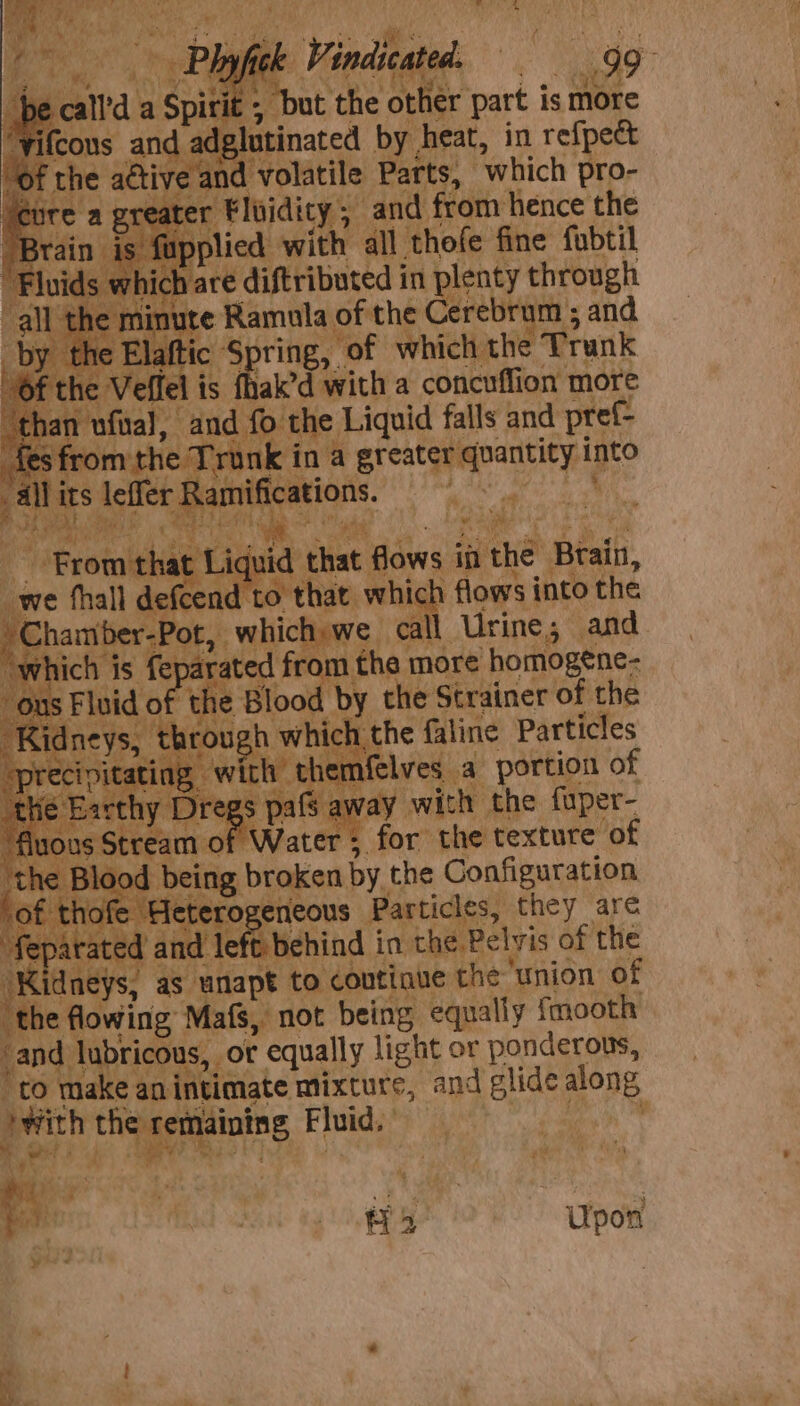 “but the other part is more lutinated by heat, in refpect d volatile Parts, “which pro- ‘Floidity 5 and from hence the plied with all thofe fine fubtil are diftributed in plenty through re Ramula Se cerebrum ; and ic ‘Spring, of which the e Trunk is sgh with a concuflion more © the Liquid falls and pref oe a ot iene swe th ee _ feat tes 4 ee flows in the Brain, that. whick \ flows into the awe call Urine; and rated fr om the more homogene- hi Blooc ‘by the Strainer of the ugh whit pate faline Particles ch themfelves a portion of pafs a vay with the fuper- Water ; for the texture of ing broken by. the Configuration e Heterogeneous Particles, they are tated a le! behind i in the Pelyis c of the Kidneys, as unapt to coutique the union of ‘thea Mein Mafs, not being. equally fmooth’ ‘and jibe or equally light or ponderous, | eanintimate mixture, and glide along Z to m ) with the re maining, Fluid. ‘ a) ¢ ie BRS » Upon