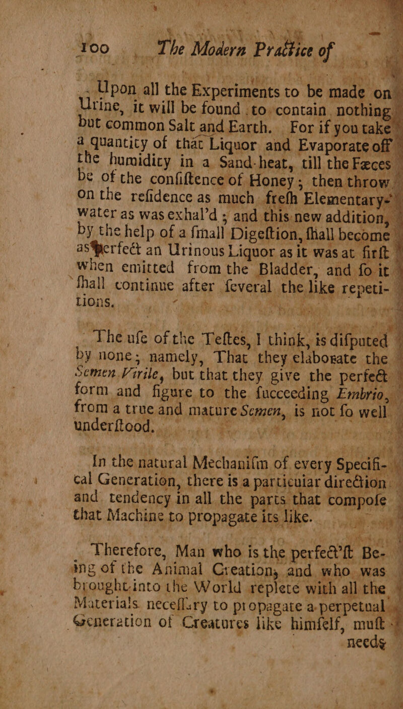 OO 6, The Moder # Pr att ice of me “ae we un meen eed) eee 11,1 Lbon all the Experiments to be made o Urine, it will be found .to contain. nothing of Rr + EF, cal Generation, there is a particuiar direGion. and. tendency in all the p rts tha ofe that ine.to propagate its like. : hat Machine to prop, pate its Uke. iy aa Therefore, Man who is the perfea'it Bes | ing of the Animal Creation, and who was — broughtinto the World replete with all the Materials neceflsry to propagate a-perpetual . Seneration of Creatures like himfelf, mutt - needg