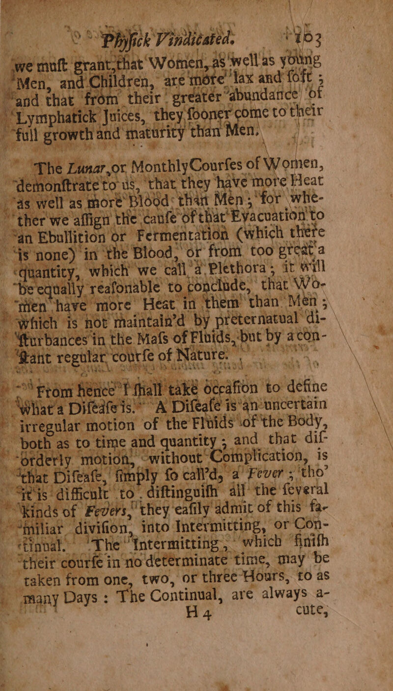 * \ &gt; SBE Vinditated, = * N63 we vali grant, that’ Wohnen, 28' Wwelllas young, Men, and.C rit dren, are mote’ lax and’ (fe ; “and that fr their | “greater “é “abundatice’ ‘of “Lymphatick Juices, ‘they foone rcome to their | full growth and’ maturity Haan ay | ‘The Lunar,or MonthlyCourfes sewroinen, felons to us, that they ‘have more Heat vas well as more’ ‘Blood thant Men ; “for whe- ‘ther we affign the canfe'of th hac’ EVacuation to Yan Ebullition or Fermentation (which thefe ay none) in ‘the Blood, or from too preat a ‘quantity, ‘which ‘we call’ } Plethora; it will “he equally ‘réafonable to conclude, ‘that Wo- ‘Which is hot maintain’d by préternatual” di- * Wfurbances’in the Mafs of Fluids, -but te a con- | ps ‘4 ei , $, Le Sw ir pete motion “of Hie Fluids SOF EhE eae, both as to time and quantity 5 and that dif “Orderly ‘motion, ‘ without “Complication, is “tha at Difeafe, fimply fo call’d,. a Fever s'‘tho’ Geis: difficult to . diftinguifh ail’ the feveral Kinds of Fevers they’ eafily admit of this fa- ~ Ainiliar - divifion, into Intérmitting, or Con- etinbal. Phe fatermitting | ‘which “fintfh “their courfe in no determinate time, may be taken from one, two, or three ours, £0 as Many Days : The Continual, are always a- i H4 cute;