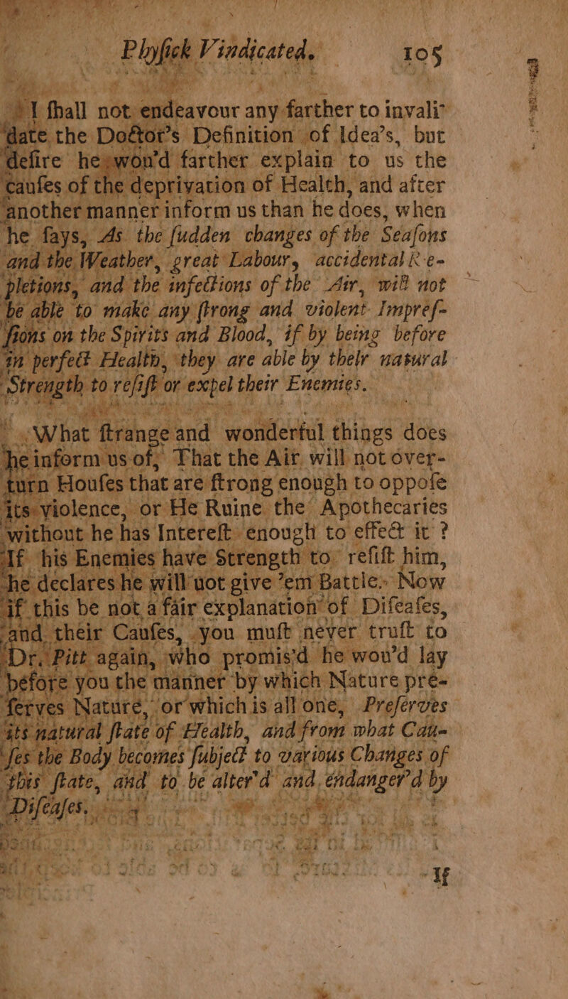 Plott. a indicated. 10§ Fs I fhall not eerour any farther to invali° ate the Doétot’s Definition of Idea’s, but efire he swon'd farther explain to us the Bit of the deprivation of Health, and after ‘another manner inform us than he does, when he fays, As the fudden changes of the Seafons and the Weather, great Labour, accidental R e~ pletions, and the infections of the Air, will not é able to make any flrong and violent Impref= fions on the Spirits and Blood, if by being before m perfed Health, they are able by thelr. natural Bi unk to refi ip or eacpel their Enemies. ¥ “What five Hg and wonderful things does e inform us of; That the Ait. will not over- turn Houfes that are ftrong enough to oppofe Its: violence, or He Ruine the Apothecaries without he has Intereft enough to effed it ? f his Enemies have Strength to’ refift him, he declares he will'uot give ’em Battle. Now i ‘this be not a fair explanation’ of Difeafes, and. their Cavfes, you muft never truft to r, Pitt again, who promis'd he wou’d lay before you the manner by which Nature pre- ferves Nature, or which is all one, Preferves GES) natural flate of Health, and from what Cau= ses the Body becomes Jubjed to various Changes of this ftate, and to be alter'd and, endanger’d y vem. be es | i Ae ee mit ks pe ifar roy ¢ lL uw ity. ‘Tf ye