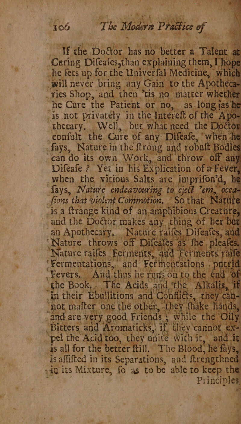 406 The Modern Prattice of If the Door has no better a ies at Curing Difeafessthan. explaining them, I hope he fets up for the Univerfal Medicine, iC : will never bring any Gain ‘to the Apot Cae “ries Shop, and then ’tis no matter whether “he Cure the Patient or no, as Jong jas. he iS not privately in the. Tatereft of the Apo- thecary. Well, but what need the Doct i ‘confult the Cure of any Difeafe, ‘when ti Jays, Nature in the ftrong and robutt Bodie can do its own. Work, and. throw. off au Difeafe ? Yet in his Ex plication of a Fever when the vitious Salts are imprifon’d, i fays, Nature endeavouring to. ejeck ent, occa. fi ons that violent Commotion, “So that Nat € “is a ftrange kind of an, amphibious, Cr cated -and the Door makes any thing of her bar an Apothecary, Nature Gs 5 Difeates, a aud “Nature throws off Difcate fhe, pleafes, “Nature raifes Fet iments, aud 5 Fhe Beat ‘Fermentations,, ‘and. Tine Cations Fevers. An ‘thus he ruris BH to the. ih : the Book,. The Acids and. ‘the “Alkalis, if in their Ebullitions and Confliéts, they ¢ an “not mafter oné the other, .they {hake hands, _and-are very. good Friends 5 while the. ny “Bitters, and Aromaticks,\ i they’ cannot t- ‘pel the Acid too, they unite with it, and it is all for the better ftill. The Blood, he fays, is Ber wait in its Separations, and ftrengthned. its Mixture, fo as to be able to keep the Principles, *&gt;
