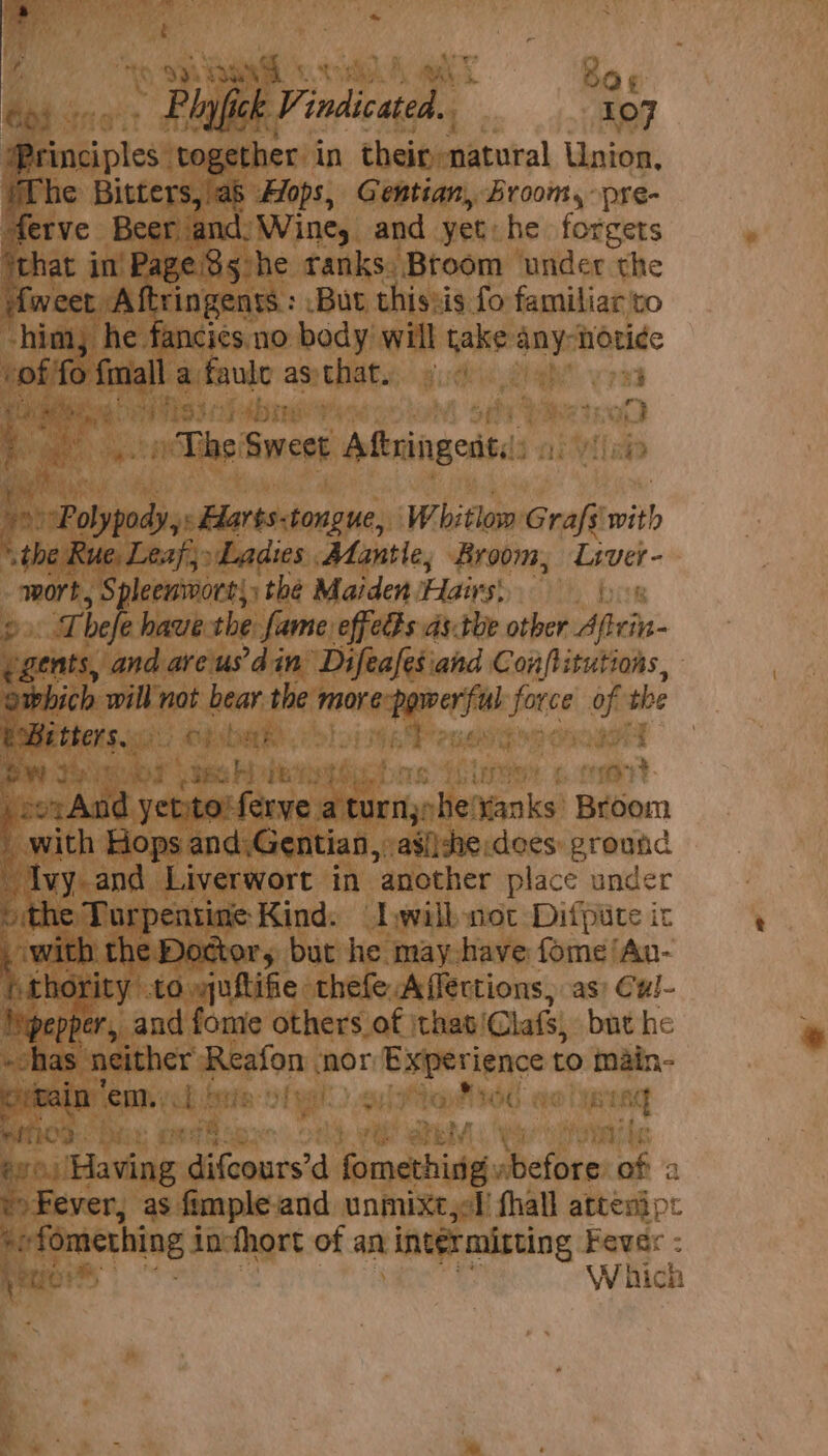 mi iy « 4 { Ui; %) NS OO ¢ Bis | ” Plyfick Pinan 107 Principles together in their natural Union, “he Bitters, ab Alops, Gentian, Broom, -pre- ferve Beer jand;Wine, and yet: he forgets ‘that in ‘Page Ss5:he ranks. Broom under the ifweet Aftringents : But thissis fo familiar to “him he fancies. no body will rake any- noti¢e of fo eat a faule as that. Te. : Ph Aedes tra , eS » The Smcae Aftringeat.: ni Wake 4 DiaPoleinsio &lt;Hlarts:tongue, Whitlow Grafs’ mith ‘the i Ladies Mantle; Broom, Liver- wort, Spleeumort;; the Maiden Hig cil ber fs Thek haue the fame effeds ds.tbe other aici ‘ ae andareus’d in Difeafesiand Conflitutions, awhich will not bear the Cte: tai peace ons the bBitters. aio epsbat ; Bw 2 iT tee Ae yy c. tone bee eae ps ferve a a turn: he’ Nanks Broom iy with Hops and,Gentian, asi)sne. dees ground Ivy. and Liverwort in ‘another place under 3 the Turpentine Kind: Lwilknot Difpute ic heer the Dotter, but he may have fome ‘An- thority to yuftifie thefe Affections, as; Cul- Peper, and fome others of \that! Clafs, but he has + ham Reston nor Experience to main- tain ‘em. a Sigel) euitte ‘dines Bi ant eae i 6 iHavine ¢ difeours’d aaa before ta o Fever, as fimpleiand unmixtjel fhall atten} p: er + fomething 3 inofhort of an intermirting Fever : ve err W hich