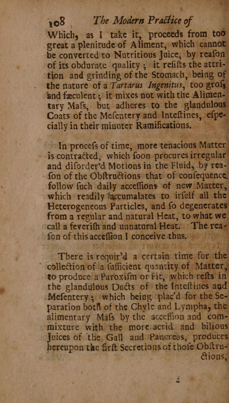 708. The Modern Praétic Which, as I take it, proc ) great a plenitude of se ich sgann i be converted'to Nutritious Juice; by reafon of its obdurate quality ; it refifts the att Ths. tion and srinding of the = ie being rie nature rides iene Ingenitus, ae TC tary Mafs, but adres’ to “ey gle Coats of the Merencereiinesioee: cially in their minuter Raley ; mln procefs of time, . more ‘thltach --is contratted, which foon procures irregul and difordertd Motions in the Fluid, by rea- fon of the Obftruaions: that” Sahn : follow fuch daily acceflions ‘of acter which readily. jaccumalates tO. infelf all Heterogeneous Particles, and fo d ‘a from a regular and natural Heat, 3 up call a feverifh and: unnatural He fon of: this acceflion T nce thus Been. (Sagas 2P rrewie ere a Spr pat: There ist da cert stmisvier e for. it 4 Bese 98 a quantity. of 7 ten to produce aParoxifm or Fit, which: t the glandilous Dats of the Intetti Mefentery 5 ‘which being ‘plac’d: fe paration both of the Chyle and Lymphay ’ alimentary Mafs by the acceflion and com- mixture with ‘the more acrid. and bilious Juices of the Gall and Pancreas, produces hereupan the firk Secrerions of thofe Ob Tu: ; 10