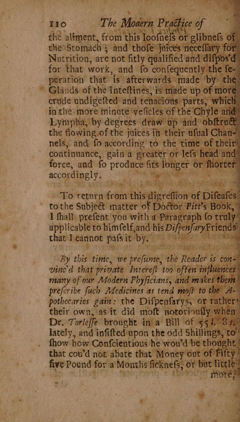 Rca te are not “ft! GAG did for that work, and fe confequentl ‘peration that ‘is afterwards tt ade oD Glands of the Inteftines! is made wp « crude undigefted: and tenaci part in tlhe more minute ‘veficles ofthe Ch Lympha, by deprees draw up and’ obftrt the flowing of the juices ih their wfval Chi nels, and fo according) to the time o continuance, gain a greater force, and fo ore accordingly, oF gia Re BITE Shey, ie ‘ ppp return from to the he ae ination : ned oad Epica nine too ea : many of our Modern Phyficians, a: prefer ihe fuch Medicines as tend pothecaries gain: the Difpenfarys their own, as it did moft notorr: Dr. T orleffe brought in'a Bill of : lately, and infifted'upon the odd Shillin y fhow how Confcientious he woud ve 0 that coud not abate that Money , : five Pound for a Months fieknefs, of bot a!