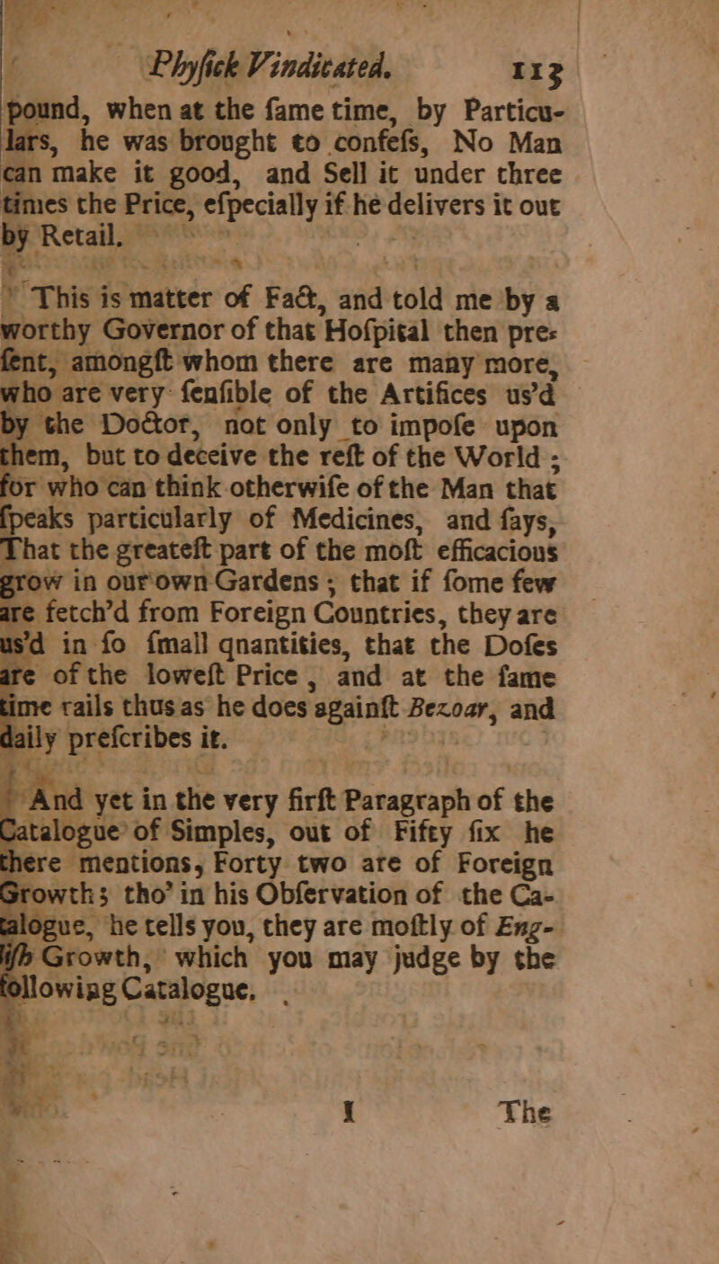 pound, when at the fame time, by Particu- lars, he was brought to confefs, No Man can make it good, and Sell it under three times the Price, efpecialy if he 2 nal it out ee Retail. A Petia OS * “This 4 is matter of Fad, aod told me by a worthy Governor of that’ Hofpital then pre: fent, amongft whom there are many more, who are very fenfible of the Artifices usd y the Doctor, not only to impofe upon em, but to deceive the reft of the World ; or who can think otherwife of the Man that fpeaks particularly of Medicines, and fays, Phat the greateft part of the moft efficacious grow in our'own Gardens ; that if fome few are fetch’d from Foreign Countries, they are usd in fo {mall qnantities, that the Dofes are of the loweft Price , and at the fame ime rails thus as he does againft Bexoar, and a y preferibes i it. | ¢ And yet in the very firft fie tanita of the Catalogue’ of Simples, out of Fifty fix he : here mentions, Forty two are of Foreign Srowths tho’ in his Obfervation of the Ca- alogue, he tells you, they are moftly of Eng- if Growth, which you may judge by the fol owing Catalogue, e. . | i The