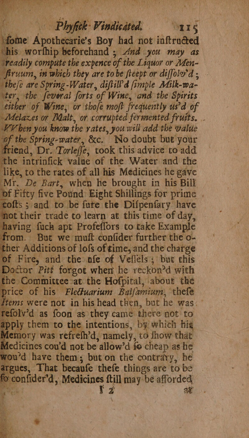 wh ial ten Ob Ota eerie eae ae ae . ag cE Se “nd ’ r 4 A hyaiwaana ns: \fome’ Apothecarie’s Boy had not inftruéed ‘his worthip beforehand ; 4nd you may as Sveadily compute the expence of the Liquor or Men- “firruum, in which they are tobe fleept or diffolu’d , - \thefe are Spring-Water, diftill’d fimple Adilk-wa- ster, the feveral forts of Wine, and the Spirits esther of Wine, or thofe moft frequently us’d of Melaxes or Malt, or corrupted fermented fruits. . LV ben you know the rates, you will add the value ‘of the Spring-water, &amp;c. No doubt but your friend, Dr. Torleffe, took this advice to add the intrinfick valnoe of the Water and the ‘like, to the rates of all his Medicines he gave ‘Mr. De Bart, when he brought in his Bill ‘of Fifty five Potind: Eight Shillings for prime . softs ; and to be fute the Difpenfary have Mot their trade to learn at this time of day, aving fuch apt Profeflors to take Example ‘om. But we muft confider further the o- er Additions of lofs of time, and the charge of Fire, and the ofe of Vefiels; but this ee Pitt forgot wher he reckon’d with Memory was refrefh’d, namely, to fhow that Medicines cou’d not be allow’d f@ cheap as he wou’d have them; but on the contrary, he argues, That becaufe thefe things are to be fo confider’d, — {till may be afforded z ag wes \