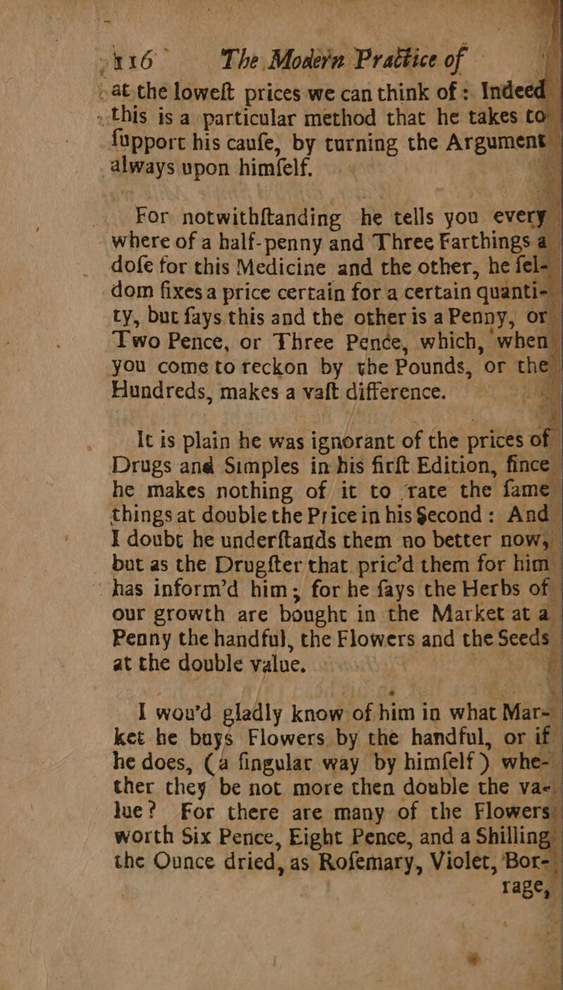 ~ 316 The Moder Prattice of » atthe lowelt prices we can think of : Indeed this isa particular method that he takes co fupport his caufe, by turning the Argument — always upon himfelf. a _ For notwithftanding he tells you every where of a half-penny and Three Farthings a dofe for this Medicine and the other, he fel-_ dom fixes a price certain for a certain quanti he ty, but fays this and the other is aPenny, or Two Pence, or Three Penée, which, when you come toreckon by the Pounds, or th Hundreds, makes a vaft difference.  _ It is plain he was ignorant of the prices of - Drugs and Simples in his firft Edition, fince | he makes nothing of it to trate the fame things at double the Price in his $econd: And I doubt he underftands them no better now, bat as the Drugfter that pric’d them for him has inform’d him; for he fays the Herbs of our growth are bonght in the Market at a Penny the handful, the Flowers and the Seeds - at the double value. cee a I wou'd gladly know of him in what Mar~ ket he boy Flowers by the handful, or if he does, (a fingular way by himfelf) whe- ther they be not more then double the va-. —- lue? For there are many of the sing worth Six Pence, Eight Pence, and a Shilling the Ounce dried, as Rofemary, Violet, Bor- ; 3 Tage, ‘4 -