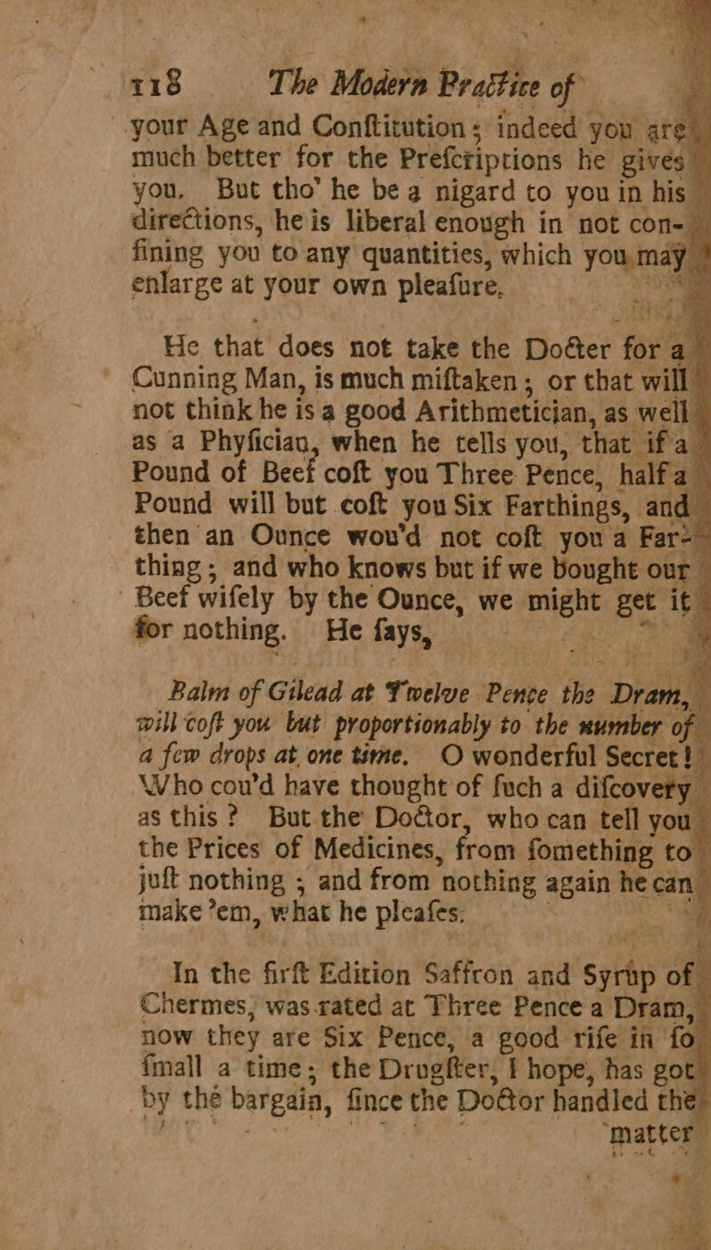 your Age and Conftitution ; indeed you | are. much better for the Prefcriptions he el by you, But tho’ he bea nigard to you in his — directions, heis liberal enough in not con- 4 ‘fining you to any quantities, which you may enlarge at your own pleafure, He that does not take the Dotter far a} - Cunning Man, is much miftaken; or that “vill not think he is a good Arithmetician, as a ; as a Phyfician, when he tells you, that ifa_ Pound of Beef coft you Three Pence, Hated * Pound will but coft you Six Farthings, and then an Ounce wou'd not coft you a Far-— thing ; and who knows but if we bought er ‘i ‘Beef wifely by the Ounce, we sack ee it for nothing. He fays, Balm of Gilead at Twelve Pente the Draw * will coft you but proportionably to the number of a few drops at, one time. O wonderful Secret! ; | Who cou’d have thought of fuch a difcovery as this? But the Doéor, who can tell you the Prices of Medicines, from fomething to jut nothing ; and from ‘nothing again he caniy make *em, what he pieafes. i, In the firf Edition Saffron and sths of Chermes, was.rated at Three Pence a Dram, now they are Six Pence, a good rife in fo fmall a time; the Drogfter, I hope, has got by the bargaia, fince the Do@or handled the