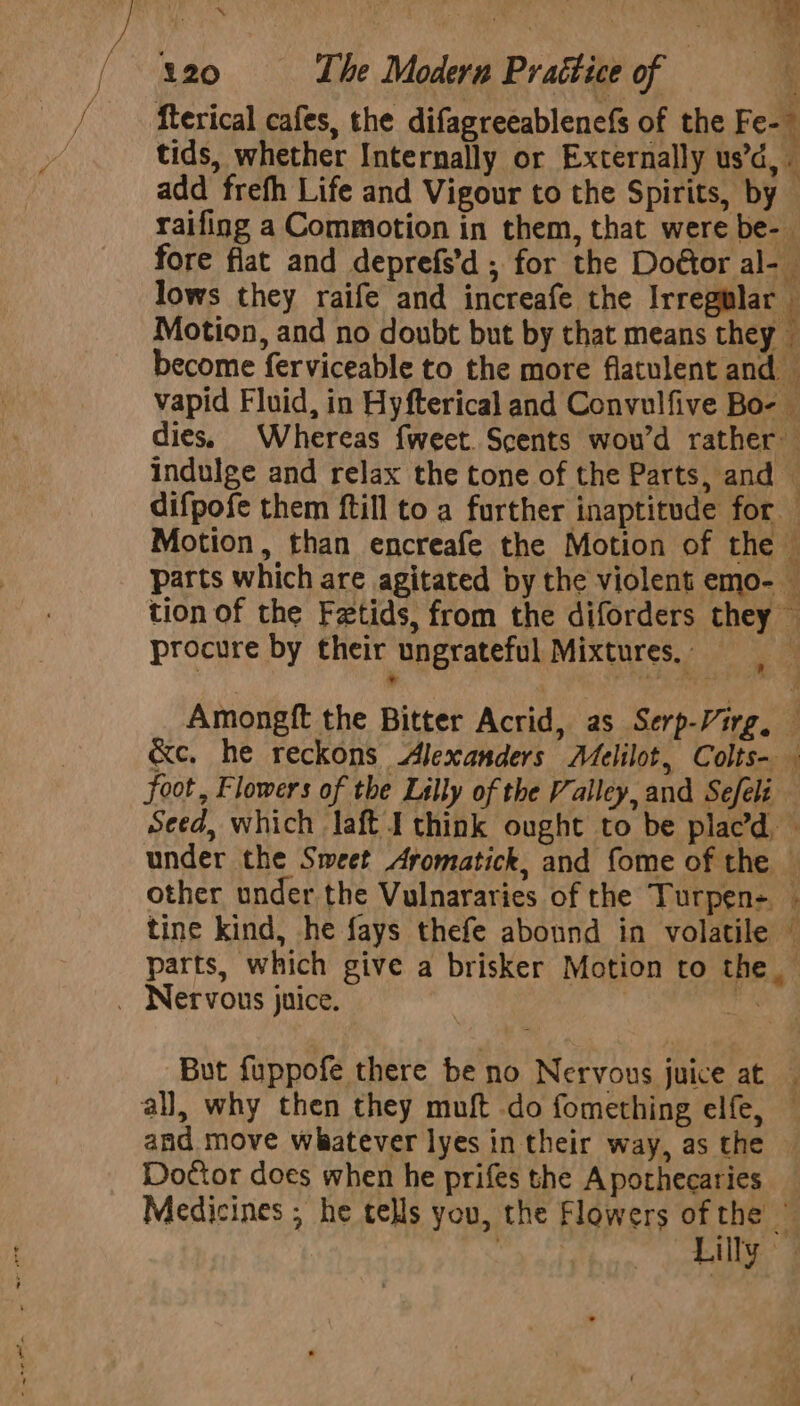 fterical cafes, the difagreeablenefs of the Fe-~ tids, whether Internally or Externally us’d, add frefh Life and Vigour to the Spirits, by raifing a Commotion in them, that were be- fore fiat and deprefs’d ; for the Doétor al- lows they raife and increafe the Irregular © Motion, and no doubt but by that means they become ferviceable to the more flatulent and — vapid Fluid, in Hyfterical and Convulfive Bo- © dies. Whereas fweet. Scents wou’d rather indulge and relax the tone of the Parts, and ‘ difpofe them ftill to a further inaptitude for Motion, than encreafe the Motion of the i parts which are agitated by the violent emo- — tion of the Fetids, from the diforders they — procure by their ungrateful Mixtures, j Amongft the Bitter Acrid, as Serp-Virg, &amp;e, he reckons Alexanders AMelilot, Colts- foot, Flowers of the Lilly of the Valley, and Sefeli Seed, which laft I think ought to be plac’d, — under the Sweet Aromatick, and fome of the © other under the Vulnararies of the Turpen- . tine kind, he fays thefe abound in volatile © parts, which give a brisker Motion to the_ _ Nervous juice. ihe But fuppofe there be no Nervous juice at — all, why then they muft do fomething elfe, — and move whatever lyes in their way, as the © Doctor does when he prifes the A pothecaries Medicines ; he tells you, the Flowers of the © seg had Lilly