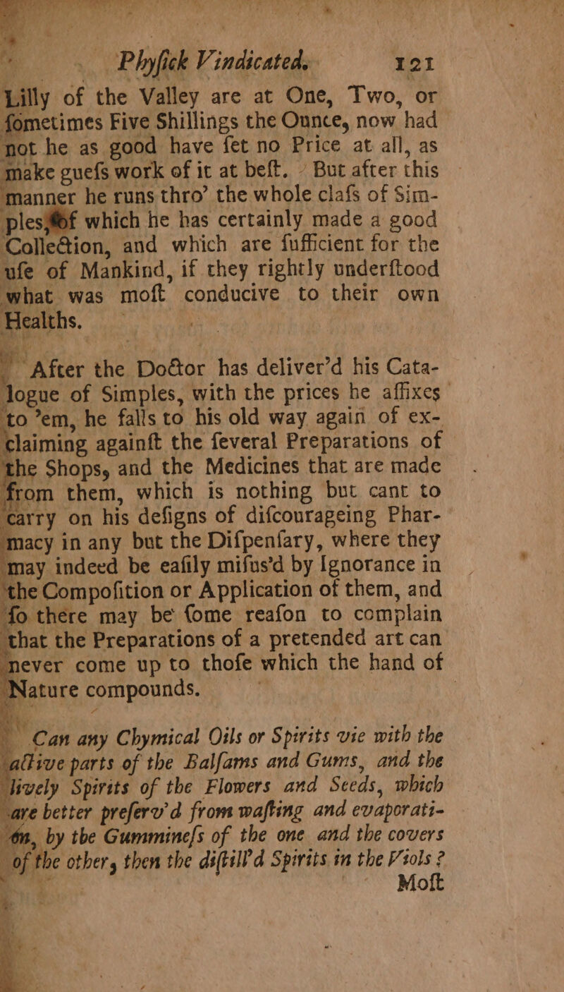 Ay oe 7 Sn } ¥ ; ” 24 i fe _ Phyfick Vindicated, 121 Lilly of the Valley are at One, Two, or fometimes Five Shillings the Ounce, now had fot he as good have fet no Price at all, as pees guefs work of it at beft. - But after this manner he runs thro’ the whole clafs of Sim- plesiff which he has certainly made a good Colle@ion, and which are {ufficient for the ufe of Mankind, if they rightly underftood what was moft conducive to their own Healths. | After the Doétor has deliver’d his Cata- logue of Simples, with the prices he affixes to ’em, he falls to his old way again of ex- claiming againft the feveral Preparations of the Shops, and the Medicines that are made from them, which is nothing but cant to carry on his defigns of difcourageing Phar- ‘macy in any but the Difpenfary, where they ‘may indeed be eafily mifus’d by Ignorance in ‘the Compofition or Application of them, and fo there may be fome reafon to complain that the Preparations of a pretended art can never come up to thofe which the hand of ‘Nature compounds. | BY Con any Chymical Oils or Spirits vie with the allive parts of the Balfams and Gums, and the lively Spirits of the Flowers and Seeds, which “are better preferu’d from wafting and evaporati- tn, by the Gummine/s of the one and the covers “of the other, then the diftild Spirits in the Viols ? : ae ~ Moft